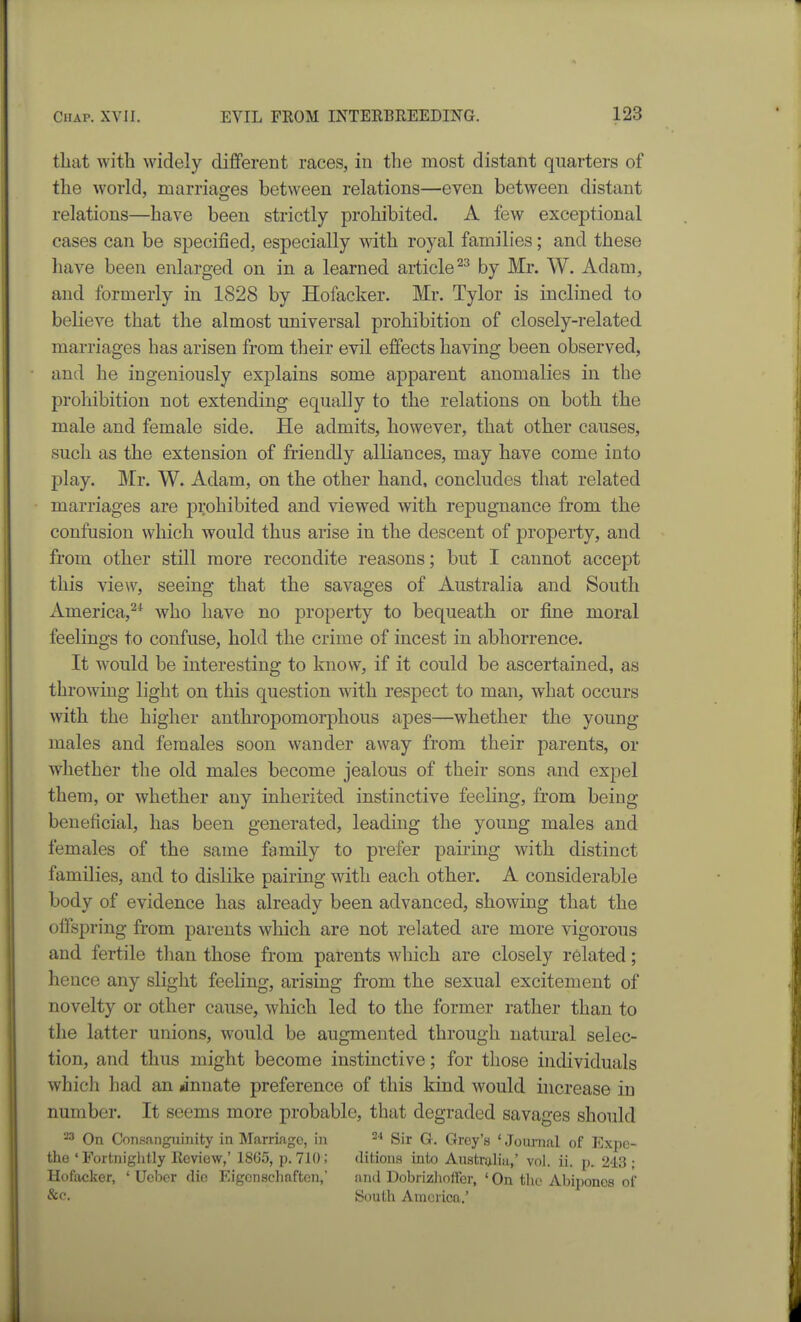 that with widely different races, in the most distant quarters of the world, marriages between relations—even between distant relations—have been strictly prohibited. A few exceptional cases can be specified, especially with royal families; and these have been enlarged on in a learned article by Mr. W. Adam, and formerly in 1828 by Hofacker. Mr. Tylor is inclined to believe that the almost universal prohibition of closely-related marriages has arisen from their evil effects having been observed, and he ingeniously explains some apparent anomalies in the prohibition not extending equally to the relations on both the male and female side. He admits, however, that other causes, such as the extension of friendly alliances, may have come into play. Mr. W. Adam, on the other hand, concludes that related marriages are prohibited and viewed with repugnance from the confusion which would thus arise in the descent of property, and from other still more recondite reasons; but I cannot accept this view, seeing that the savages of Australia and South America,^* who have no property to bequeath or fine moral feelings to confuse, hold the crime of incest in abhorrence. It would be interesting to know, if it could be ascertained, as throwing light on this question with respect to man, what occurs with the higher anthropomorphous apes—whether the young males and females soon wander away from their parents, or whether the old males become jealous of their sons and expel them, or whether any inherited instinctive feeling, from being beneficial, has been generated, leading the young males and females of the same family to prefer pairing with distinct families, and to dislike pairing with each other. A considerable body of evidence has already been advanced, showing that the offspring from parents which are not related are more vigorous and fertile than those from parents which are closely related; hence any slight feeling, arising from the sexual excitement of novelty or other cause, which led to the former rather than to the latter unions, would be augmented through natural selec- tion, and thus might become instinctive; for those individuals which had an »innate preference of this kind would increase in number. It seems more probable, that degraded savages should -3 On Consanguinity in Marriage, in ^* Sir G. Grey's ' Journal of Expe- the ' Fortniglitly Review,' 1865, 21.710; ilitions into Austruliu,' vol. ii. p. 243; Hofacker, ' Ucber die Eigenscliafton, antl Dobrizlioffer, ' On tlic Abipones of &e. ISoulIi America.'