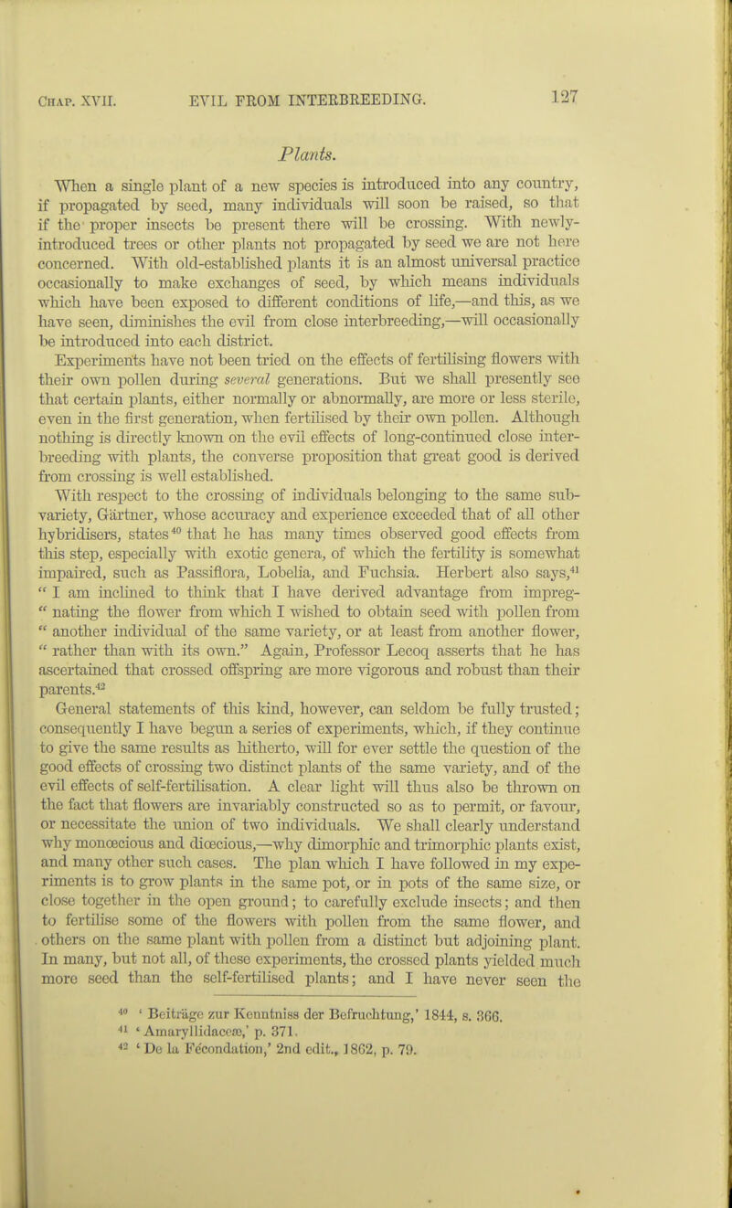 Plants. When a single plant of a new species is introduced into any country, if propagated by seed, many individuals will soon be raised, so tliat if the proper insects be present there will be crossing. With newly- introduced trees or other plants not propagated by seed we are not here concerned. With old-established plants it is an almost universal practice occasionally to make exchanges of seed, by which means individuals which have been exposed to different conditions of Life,—and this, as we have seen, diminishes the evil from close interbreeding,—will occasionally be introduced into each district. Experiments have not been tried on the effects of fertilising flowers with their own pollen during several generations. But we shall presently see that certain plants, either normally or abnonnaUy, are more or less sterile, even in the first generation, when fertilised by their own pollen. Although nothing is directly kaown on the evil effects of long-continued close inter- breeding with plants, the converse proposition that great good is derived from crossing is well established. With respect to the crossing of individuals belonging to the same sub- variety, Gartner, whose accuracy and experience exceeded that of all other hybridisers, states* that he has many times observed good effects from this step, especially with exotic genera, of which the fertility is somewhat impaired, such as Passiflora, Lobeha, and Fuchsia. Herbert also says,*'  I am inclined to think that I have derived advantage from impreg-  nating the flower from which I wished to obtain seed with pollen from  another individual of the same variety, or at least from another flower,  rather than with its own. Again, Professor Lecoq asserts that he has ascertained that crossed offspring are more vigorous and robust than their parents.^ General statements of this land, however, can seldom be fully trusted; consequently I have begun a series of experiments, which, if they continue to give the same results as hitherto, will for ever settle the question of the good effects of crossing two distinct plants of the same variety, and of the evil effects of self-fertilisation. A clear light will thus also be thrown on the fact that flowers are invariably constructed so as to permit, or favour, or necessitate the union of two individuals. We shall clearly understand why monoecious and dioecious,—why dimorphic and trimorpliic plants exist, and many other such cases. The plan which I have followed in my expe- riments is to grow plants in the same pot, or in pots of the same size, or close together in the open ground; to carefully exclude insects; and then to fertiUse some of the flowers with pollen from the same flower, and , others on the same plant with pollen from a distinct but adjoining plant. In many, but not all, of these experiments, the crossed plants yielded much more seed than the self-fertilised plants; and I have never seen the ' Beitrage zur Kenntniss der Befnichtung,' 1844, s, 36G. ■•i ' AmaryllidaccfG,' p. 371. ' De la Fe'condation,' 2nd edit., 18G2, p. 79.