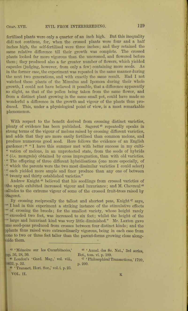 fertilised plants were only a quarter of an incli high. But this inequality didi not continue, for, when the crossed plants were four and a half inches high, the self-fertilised were three inches; and they retained the same relative difference till their growth was complete. The crossed plants looked far more vigorous than the uncrossed, and flowered before them; they produced also a far greater number of flowers, which yielded capsules (judging, however, from only a few) containing more seeds. As in the former case, the experiment was repeated in the same manner during the next two generations, and with exactly the same result. Had I not watched these plants of the Mimulus and Ipomoea during their whole growth, I could not have believed it possible, that a difference apparently so slight, as that of the pollen being taken from the same flower, and from a distinct plant growing in the same small pot, could have made so wonderful a difference in the growth and vigour of the plants thus pro- duced. This, under a physiological point of view, is a most remarkable phenomenon. With respect to the benefit derived from crossing distinct varieties, plenty of evidence has been published. Sageret^^ repeatedly speaks in strong terms of the vigour of melons raised by crossing different varieties, and adds that they are more easily fertilised than common melons, and produce numerous good seed. Here follows the evidence of an English gardener:'*'' I have this summer met with better success in my culti-  vation of melons, in an unprotected state, from the seeds of hybrids  (i.e. mongrels) obtained by cross impregnation, than with old varieties. ' The oflfepring of three different hybridisations (one more especially, of '  which the parents were the two most dissimilar varieties I could select) ' each yielded more ample and finer produce than any one of between ' twenty and thirty established varieties. Andrew Knight '♦' believed that his seedlings from crossed varieties of tthe apple exhibited increased vigour and luxuriance; and M. Chevreul^^ 8 alludes to the extreme vigour of some of the crossed fruit-trees raised by tSageret. By crossing reciprocally the tallest and shortest peas, Knight^'' says, '■I had in this experiment a striking instance of the stimulative effects  of crossing the breeds; for the smallest variety, whose height rarely  exceeded two feet, was increased to six feet; whilst the height of the  large and luxuriant kind was very httle diminished. Mx. Laxton gave me seed-peas produced from crosses between four distinct kinds; and the plants thus raised were extraordinarily vigorous, being in each case fi-om one to two or three feet taller than the parent-forms growing close along- jide them.  ' Me'moire sur les Cucurbitacees,' ■'g ' Annal. des Sc. Nat.,' 3rd series, pp. 36, 28, 30. Bot., torn. vi. p. 189. Loudon's 'Gard. Mag.,' vol. viii., '*7 'PhilosophicalTransactions.'1799, <832, p. 52. p. 200. ■I* ' Transact. Hort. Soc,,' vol. i. p. 25. VOL. II. K
