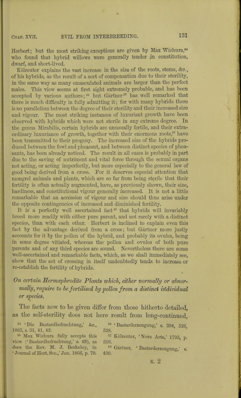 Herbert; but the most striking exceptions are giyen by Max Wichura, who found that hybrid willows were generally tender in constitution, dwarf, and short-lived. Kbh-euter explains the vast increase in the size of the roots, stems, &c., of his hybrids, as the result of a sort of compensation due to their sterility, in the same way as many emasculated animals are larger than the perfect males. This view seems at first sight extremely probable, and has been accepted by various authors but Gartner has well remarked that there is much difficulty in fully admitting it; for with many hybrids there is no parallehsm between the degree of their sterility and their increased size and vigour. The most striking instances of luxuriant growth have been observed with hybrids which were not sterile in any extreme degree. In the genus Mirabilis, certain hybrids are unusually fertile, and their extra- ordinai-y luximance of growth, together with their enormous roots,^'' have been transmitted to their progeny. The increased size of the hybrids pro- duced between the fowl and jjheasant, and between distinct species of phea- sants, has been ah-eady noticed. The result in all cases is probably in part due to the saving of nutriment and vital force through the sexual organs not acting, or acting imperfectly, but more especially to the general law of good being derived from a cross. For it deserves especial attention that mongrel animals and plants, which are so far from being sterile that their fertility is often actually augmented, have, as previously shown, their size, hardiness, and constitutional vigour generally increased. It is not a little remai'kable that an accession of vigour and size should thus arise under the opposite contingencies of increased and diminished fertility. It is' a perfectly well ascertained fact^^ that hybrids will invariably breed more readily with either pure parent, and not rarely with a distinct species, than with each other. Herbert is inclined to explain even this fact by the advantage derived from a cross; but Gartner more justly accounts for it by the pollen of the hybrid, and probably its ovules, being in some degree vitiated, whereas the pollen and ovules of both pure parents and of any third species are sound. Nevertheless there are some well-ascertained and remarkable facts, which, as we shall immediately see, show that the act of crossing in itself undoubtedly tends to increase or re-estabhsh the fertility of hybrids. On certain nermayhrodite Plants which, either normally or ahnor- mally, require to he fertilised by pollen from a distinct irtdividual or species. The facts now to be given differ from those hitherto detailed, as the self-sterility does not here result from long-continued, ^■^ 'Die Bastardbefruchtung,' &c., 'Bastarderzeugung,' s. 394 52G 186.5, s. 31, 41, 42. 528. ' ' Max Wichura fuUy accepts this Kolreutcr, 'Nova Acta,' 1795, p. view ('Bastardbefruchtung,' s. 43), as 31(5. docs the Rev. M. J. Berkeley, in Gartner, ' Bastarderzeu-ung' s 'JoumalofHort.Soc.,'Jan. 18G6, p. 70. 430. ° K. 2