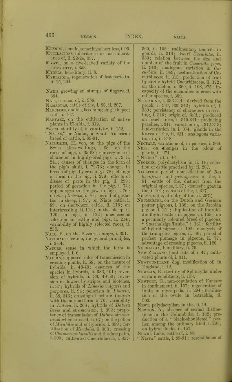 MCSMON. IXDEX. NIATA, MusMON, female, sometimes hornless, i. 95. Mutilations, iiilitritance or iion-iuherit- ance of, ii. 22-24, 897. Mtati', on a five-leaved variety of the strawberry, i. 353. Myopia, hereditaiy, ii. 8. Mtriapoua, regeneration of lost parts in, ii. 15, 294. Nails, growing on stumps of fingers, ii. 394. Nais, scission of, ii. 358. Namaquas, cattle of tlie, i. 88, ii. 207. Narcissus, double, becoming single in poor soil, ii. 167. Nartaez, on the cultivation of native plants in Florida, i. 312. Nasua, sterility of, in captivity, ii. 152. Natas, or Niatas, a Soutii American breed of cattle, i. 89-91. Nathtjsius, H. von, on the pigs of the Swiss lake-dwellings, i. 68; on the races of pigs, i. 65-68 ; convergence of cliaracter in highly-bred pigs, i. 73, ii. 241; causes of changes in the form of the pig's skull, i. 72-73; changes in breeds of pigs by crossing, i. 78; change of form in the pig, ii. 279 ; effects of disuse of parts in the pig, ii. 299; period of gestation in the pig, i. 74; appendages to the jaw in pigs, i. 76; on Sus pliciceps, i. 70 ; period of gesta- tion in slieep, i. 97 ; on Niata cattle, i. 89; on short-horn cattle, ii. 118; on interbreeding, iL 116 ; in the sheep, ii. 120; in pigs, ii. 122; unconscious selection in cattle and pigs, ii. 214; variability of highly selected races, ii. 238. Nato, p., on the Bizzaria orange, i. 391. Natural selection, its general principles, i. 2-14. Nature, sense in which the term is employed, i. 6. Naudin, supposed rules of transmission in crossing plants, ii. 68; on the nature of hybrids, ii. 48-49; essences of the species in hybrids, ii. 386, 401; rever- sion of liybrids, ii. 36, 49-50; rever- sion in flowers by stripes and blotches, ii. 37 ; hybrids of Linaria vulgaris and purpurea, ii. 94; pelorism in Linaria, ii. 58, .346; crossing of j)elorio Linaria ■with the normal form, ii. 70 ; variability in Datura, ii. 266; hybrids of Datura Lwis and stramonium, i. 392; jirejio- tencyof transmission of Datura sti'auio- niuin wlicii crossed, ii. 67 ; on tlio pollen of Miraltilis and of hybrids, i. 389; fi r- tilisiitioii (if Mirahilis. ii. 363 ; cros.sing oU '.liamivriqis liuinilisnud thedatc palm, i. 399; cultivated Cucurbitacca), i. 357- 360, ii. 108; rudimentary tendiils in gnurd.s, ii. 316; dwarf CucurhiUe, ii. 330; relation Ijetween the size and number of the fruit in Cucurhila jtepo, ii. 343; analogous variation in Ctt- curbitx, ii. 349; acclimatisation of Cu- curbitaceiB, ii. 313; production of fruit by sterile hybrid Cucurbitacese, ii. 172; on the melon, i. 300, ii. 108, 275; in- capacity of the cucumber to cross with other species, i. 359. Nectarine, i. 336-344; derived from the peach, i. 337, 339-342; hybrids of, i. 339; persistency of characters in seed- ling, i. 340 ; origin of, ibid.; produced on peach trees, i. 340-341; producing peaches, i. 341; variation in, i. 342-343; bud-variation in, i. 374; glands iti the leaves of the, ii. 231; analogous varia- tion in, ii. 348. Nectary, variations of, in pansies, i. 369. Nees, on ♦hanges in the odour of plants, ii. 274. Negro cat, i. 46. Negroes, polydaclylism in, ii. 14; selec- tion of cattle practised by, ii. 207. Neolithic period, domestication of Bos longifrons and primigenius in the, i. 81; cattle of the, distinct from the original species, i. 87; domestic goat in the, i. 101; cereals of the, i. 317. Nerve, optic, atroijhy of the, ii. 297.' Neumeister, on the Dutch and German pouter pigeons, i. 138; on the Jacobin pigeon, i. 154; duplication of the mid- dle flight feather in pigeons, i. 159 ; on a peculiar])' coloured breed of pigeons,  Staarhalsige Taube, i. 161 ; fertility of hybrid pigeons, i. 192; mongrels of the trumpeter pigeon, ii. 66; period of perfect plumage in pigeons, ii. 77; advantage of crossing pigeons, ii. 126. Neuralgia, hereditary, ii. 79. New Zealand, feral cats of, i. 47 ; culti- vated plants of, i. 311. Newfoundland dog, modification of, in England, i. 42. Newman, E., sterility of Sjihingidse under certain conditions, ii. 15S. Newport, G., non-cojjtilation of Vanesfx in confinement, ii. 157; regeneration of limbs in rayriapoda, ii. 294; fertilisa- tion of the ovule in batrachia, ii. 363. Newt, polydactylism in the, ii. 14. Newton, A., absence of .sexual distinc- tions in the Cohuubidaj, i. 162; pro- duction of a ''black-shouldered pea- hen among the ordinary kind, i. 291 ; on hybrid dufks, ii. I.i7. Nr.ASii. Lake, cattle of, i. 88.  Nuta cattle, i. 89-91; resemblance of