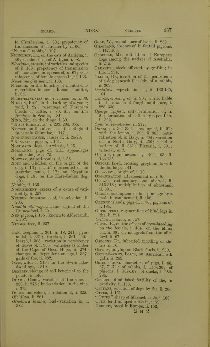 NICARD. to Sivatherium, i. 89; prepotency of transmission of character by, ii. GG. Nicard rabbit, i. 107. Nicholson, Dr., on the cats of Anti^a, i. 46 ; on the sheep of Antigua, i. 98. Nicotiana, crossing of varieties and species of, ii. 108; prepotency of transmission of characters in species of, ii. 67; con- tabescence of female organs in, ii. 166. Nicotiana gltitinosa, ii. 108. NiEBUHR, on the heredity of mental cha- racteristics in some Koman families, ii. 65. Night-blindness, non-reversion to, ii. 36. NiLssoN, Prof., on the barking of a young wolf, i. 27; parentage of European breeds of cattle, i. 80, 81; on Bos frontosus in Scania, i. 81. NiND, Mr., on the dingo, i. 39.  Nisrs formativus, i. 293. 294, 355. NiTZSCH, on the absence of the oil-gland in certain Columbse, i. 147. NoN-iNHEKiTANCE, causes of, ii. 24-26.  Nonnain pigeon, i. 154. NoRDiMANX, dogs of Awhasie, i. 25. Normandy, pigs of, with appendages under the jaw, i. 75. Norway, striped ponies of, i. 58. NoTT and GUddou, on the origin of the dog, i. 16 ; mastiff represented on an Assyrian tomb, i. 17; on Egyptian dogs, i. 18; on the Hare-Indian dog, i. 22, Notylia, ii. 135. Nourishment, excess of, a cause of vari- ability, ii. 257. Number, importance of, in selection, ii. 235. Numida ptilorhyncha, the original of the Guinea-fowl, i. 294. Nun pigeon, i. 155; known to Aldrovandi, i. 207. Nutmeg tree, ii. 237. Oak, weeping, i. 361, ii. 18, 241; pyra- midal, i. 361; Hessian, i. 361; late- leaved, i. 363 ; variation in persistency of leaves of, i. 363; valueless as timber at the Cape of Good Hope, ii. 274 ; changes in, dependent on age, i. 387; galls of the, ii. 282. Oats, wild, i. 313; in the Swiss lake- dwellings, i. 319. Oberlin, cliango of soil beneficial to the potato, ii. 146. Odart, Count, varieties of the vine, i. 333, ii. 278 ; bud-variation in the vine, i. 375. Odouk and colour, correlation of, ii. 325. GL'cidiuni, ii. 284. CEnoihera biennis, bud - variation in, i. 382. Ogle, W., resemblance of twins, ii. 252. Oil-gland, absence of, in fantaii pigeons, i. 147, 160. Oldfield, Mr., estimation of European dogs among the natives of Australia, ii. 215. Oleander, stock affected by grafting in the, i. 394. Ollier, Dr., insertion of the periosteum of a dog beneath the skin of a rabbit, ii. 369. Oncidium, reproduction of, ii. 133-135, 164. Onions, crossing of, ii. 90; white, liable to the attacks of fungi and disease, ii. 228, 336. Oplirys apifera, self - fertilisation of, ii. 91; formation of pollen by a petal in, ii. 392. Opuntia leucotricha, ii. 277. Orange, i. 334-336; crossing of, ii. 91; with the lemon, i. 399, ii. 365; natu- ralisation of, in Italy, ii. 308 ; variation of, in North Italy, ii. 256; peculiar variety of, ii. 331; Bizzaria, i. 391; trifacial, ihid. Orchids, reproduction of, i. 402, 403; ii. 138-135. Oreord, Lord, crossing greyhoimds with the bulldog, i. 41. Organisms, origin of, i. 13. Organisation, advancement in, i. 8. Organs, rudimentaiy and aborted, ii. 315-318; multiplication of abnormal, ii. 391. Oriole, assumption of hen-plumage by a male in confinement, ii. 158. Orkney islands, pigs of, i. 70; pigeons of, i. 184. Orthoptera, regeneration of hind legs in the, ii. 294. Orthosia munda, ii. 157. Orton, R., on the efiects of cross-breeding on the female, i. 404; on the Manx cat, ii. 66; on mongrels fi'om the sUk- fowl, ii. 67. Osborne, Dr., inherited mottling of the iris, ii. 10. Osprey, preying on Black-fowls, ii. 230. Osten-Sackex, Baron, on American oak galls, ii. 282. Osteological characters of pigs, i. 66, 67,71-74; of rabbits, i. 115-130; of pigeons, i. 162-167; of ducks, i. 282- 284. Ostrich, diminished fertility of the, in captivity, ii. 156. O-STYAKS^ selection of dogs by the, ii. 206. Otter, ii. 151. Otter sheep of Massachusetts, i. 100. OuDE, feral humped cattle in, i. 79. OciSTiTi, breed in Europe, ii. 153 2 H 2