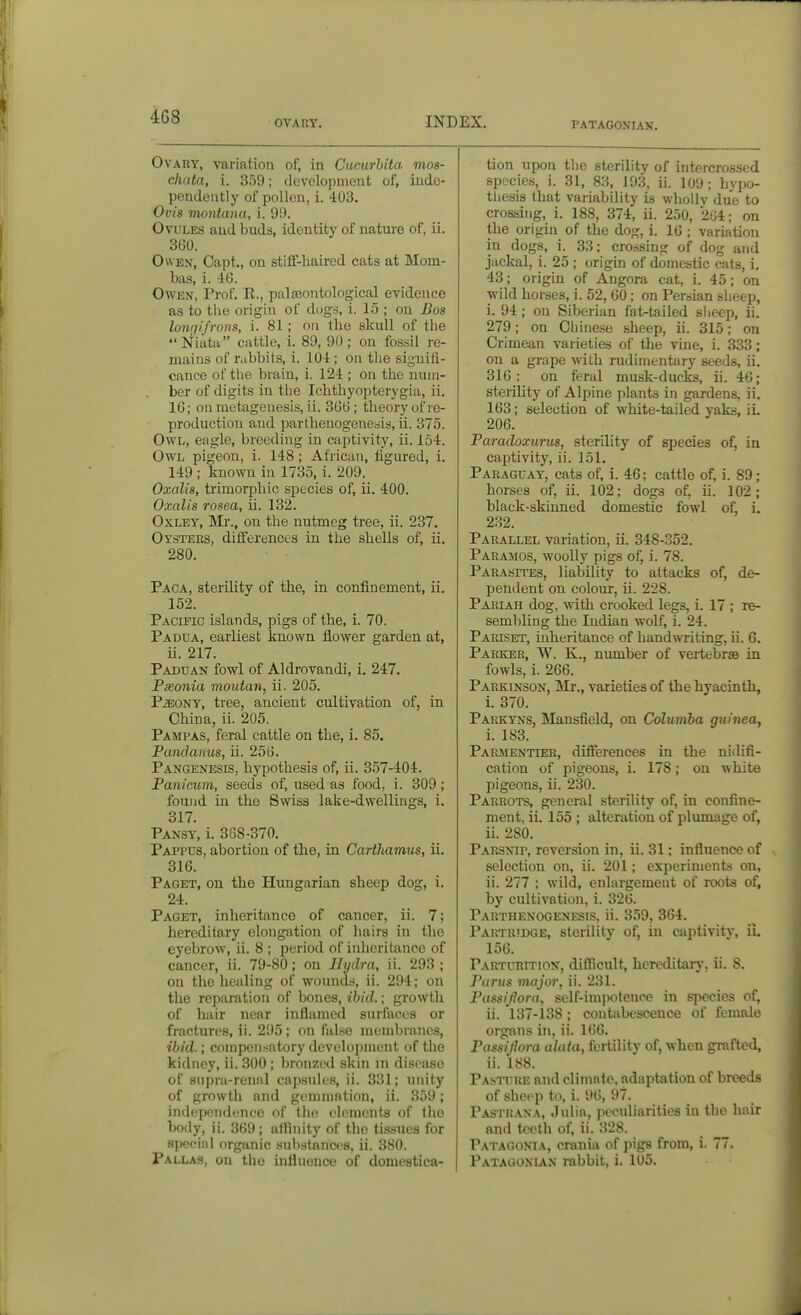 OVARY. INDEX. PATAGON'IAN. Ovary, variation of, in Ciicurbita mos- chata, i. 359; development of, inde- pendently of pollen, i. 403. Ovis montaiia, i. 99. Ovules and buds, identity of nature of, ii. 360. Owen, Capt., on stiff-haired cats at Mom- bas, i. 46. Owen, Prof. R., paljeontological evidence as to the origin of dogs, i. 15 ; on Bos longifrons, i. 81; on the skull of the Niata cattle, i. 89, 90; on fossil re- mains of rabbits, i. 104; on the signifi- cance of the brain, i. 124 ; on the num- ber of digits in the Ichthyopterygia, ii. 16; on metagenesis, ii. 366; theory of re- production and parthenogenesis, ii. 375. Owl, eagle, breeding in captivity, ii. 154. Owl pigeon, i. 148; African, iigured, i. 149 ; known in 1735, i. 209. Oxalis, trimorphic species of, ii. 400. Oxalis rosea, ii. 132. OxLEY, Mr., on the nutmeg tree, ii. 237. Oysters, differences in the shells of, ii. 280. Paca, sterOity of the, in confinement, ii. 152. Pacific islands, pigs of the, i. 70. Padua, earliest known flower garden at, ii. 217. Paduan fowl of Aldrovandi, i. 247. Fmonia moutan, ii. 205. P^ONY, tree, ancient cultivation of, in China, ii. 205. Pampas, feral cattle on the, i. 85. Pandanus, ii. 256. Pangenesis, hypothesis of, ii. 357-404. Panicum, seeds of, used as food, i. 309; found in the Swiss lake-dwellings, i. 317. Pansy, i. 368-370. Pappus, abortion of the, in Carthamus, ii. 316. Paget, on the Hungarian sheep dog, i. 24. Paget, inheritance of cancer, ii. 7; hereditary elongation of hairs in the eyebrow, ii. 8 ; period of inheritance of cancer, ii. 79-80; on Hydra, ii. 293 ; on the healing of wounds, ii. 294; on the reparation of bones, ibid.; growth of hair near inflamed surfaces or fractui'es, ii. 295; on false membranes, ibid.; compensatory development of the kidney, ii. 300 ; bronzed skin m disease of snpra-rennl capsules, ii. 331; unity of growth and gemmation, ii. 359; independence of the elements of the body, ii. 369; affinity of the tissues for special organic substances, ii. 380. Pallas, on the influence of domestica- tion upon the sterility of intercrossed species, i. 31, 83, 193, ii. 109; hypo- thesis that variability is wholly due to crossing, i. 188, 374, ii. 250, 264; on the origin of the dog, i. 16 ; variation in dogs, i. 33; crossing of dog and jackal, i. 25 ; origin of domestic cats, i. 43; origin of Angora cat, i. 45; on wild horses, i. 52, 60; on Persian slieep, i. 94 ; on Siberian fat-tailed slieep, ii. 279; on Chinese sheep, ii. 315; on Crimean varieties of the vine, i. 333; on a grape with rudimentary seeds, ii. 316: on feral musk-ducks, ii. 46; sterility of Alpine plants in gardens, ii. 163; selection of white-tailed yaks, ii. 206. Paradoxurus, sterility of species of, in captivity, ii. 151. Paraguay, cats of, i. 46; cattle of, i. 89; horses of, ii. 102; dogs of, ii. 102; black-skinned domestic fowl of, i. 232. Parallel variation, ii. 348-352. Paramos, woolly pigs of, i. 78. Parasites, liability to attacks of, de- pendent on colour, ii. 228. Pariah dog, with crooked legs, i. 17 ; re- sembling the Indian wolf, i. 24. Pariset, inheritance of handwriting, ii. 6. Parker, W. K., number of vertebras in fowls, i. 266. Parkinson, Mr., varieties of the hyacinth, i. 370. Pakkyns, Mansfield, on Columba guinea, i. 183. Parmentuer, differences in the nidifi- cation of pigeons, i. 178; on white pigeons, ii. 230. Parrots, general sterility of, in confine- ment, ii. 155 ; alteration of plumage of, ii. 280. Parsnip, reversion in, ii. 31; influence of selection on, ii. 201; experiments on, ii. 277 ; wild, enlargement of roots of, by cultivation, i. 326. Parthenogenesis, ii. 359, 364. Partridge, sterility of, in captivitv, ii. 156. Parturition, difficult, hereditary, ii. 8. Purus major, ii. 231. Passiflora, self-impotence in species of, ii. 137-138; contabesc^nce of female organs in, ii. 166. Passiflora alata, fertility of, when grafted, ii. 188. Pasture and climate, adaptation of breeds of sheep to, i. 96, 97. Pastrana, Julia, peculiarities in the hair and teeth of, ii. 328. Patagonia, crania of pigs from, i. 77. Patagonlan rabbit, i. 105.