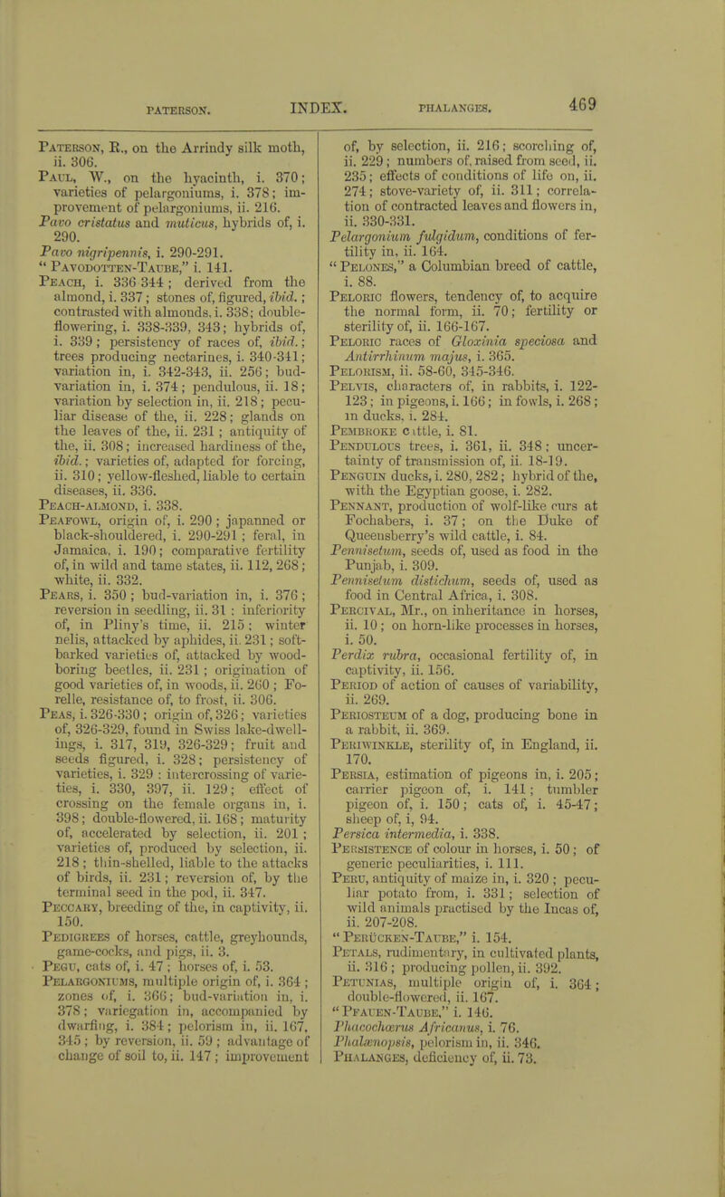 PATERSON. Paterson, E., on the Arrindy silk motli, ii. 306. Pavl, W., on the hyacinth, i. 370; varieties of pelargoniums, i. 378; im- provement of pelargoniums, ii. 216. Pavo cristatus and muticiis, hybrids of, i. 290. Pavo nigripenin's, i. 290-291.  Pavodotten-Taibe, i. 141. Peach, i. 336 344; derived from the almond, i. 337; stones of, figiu-ed, ibid.; contrasted with almonds, i. 338; double- flowering, i. 338-339, 343; hybrids of, i. 339; persistency of races of, ibid.; trees producing nectarines, i. 340-341; variation in, i. 342-343, ii. 256; bud- variation in, i. 374; pendulous, ii. 18; variation by selection in, ii. 218 ; pecu- liar disease of the, ii. 228; glands on the leaves of the, ii. 231 ; antiquity of the, ii. 308; increased hardiness of the, ibid.; varieties of, adapted ibr forcing, ii. 310; yellow-fleshed, liable to certain diseases, ii, 336. Peach-almond, i. 338. Peafowl, origin of, i. 290; japanned or black-shouldered, i. 290-291 ; feral, in Jamaica, i. 190; comparative fertility of, in wild and tame states, ii. 112, 268; white, ii. 332. Pears, i. 350 ; bud-variation in, i. 376 ; reversion in seedhng, ii. 31 : inferiority of, in Pliny's time, ii. 215; winter nelis, attacked by aphides, ii. 231; soft- barked varieties of, attacked by wood- boring beetles, ii. 231 ; origination of good varieties of, in woods, ii. 2G0 ; Fo- relle, resistance of, to frost, ii. 306. Peas, i. 326-330; origin of, 326; varieties of, 326-329, foimd in Swiss lake-dwell- ing.s, i. 317, 319, 326-329; fruit and seeds figured, i. 328; persistency of varieties, i. 329 : intercrossing of varie- ties, i. 330, 397, ii. 129; effect of crossing on the female organs in, i. 398; double-flowered, ii. 168; maturity of, accelerated by selection, ii. 201 ; varieties of, produced by selection, ii. 218 ; tliin-shelled, liable to the attacks of birds, ii. 231; reversion of, by tiie terminal seed in the pod, ii. 347. Peccaby, breeding of the, in captivity, ii. 150. Pedigrees of horses, cattle, greyhounds, game-cocks, and pigs, ii. 3. Pegu, cats of, i. 47 ; horses of, i. 53. Pelargonhms, multiple origin of, i. 364 ; zones (if, i. 366; bud-variation in, i. 378; variegation in, accompanied by dwarfing, i. 384; pelorism in, ii. 167, 345 ; by reversion, ii. 59 ; advantage of change of soil to, ii. 147 ; improvement of, by selection, ii. 216; scorching of, ii. 229; numbers of, raised from seed, ii. 235; effects of conditions of life on, ii. 274; stove-variety of, ii. 311; correla- tion of contracted leaves and flowers in, ii. 330-331. Pelargonium fulgidum, conditions of fer- tility in, ii. 164.  Pelones, a Columbian breed of cattle, i. 88. Pelokic flowers, tendency of, to acquire the normal form, ii. 70; fertility or sterility of, ii. 166-167. Pelorio races of Gloxinia sjpeciosa and Antirrhinum majus, i. 365. Pelorism, ii. 58-60, 345-346. Pelvis, characters of, in rabbits, 1. 122- 123; inpigeons, i. 166; in fowls, i. 268; m ducks, i. 284. Pembroke c ittle, i, 81, Pendulous trees, i, 361, ii, 348; uncer- tainty of transmission of, ii. 18-19. Penguin ducks, i, 280, 282; hybrid of the, with the Egyptian goose, i, 282, Pennant, production of wolf-like curs at Fochabers, i. 37; on the Duke of Queensherry's wild cattle, i, 84, Pennisetum, seeds of, used as food in the Punjab, i, 309, Pennisetum distichum, seeds of, used as food in Central Africa, i, 308, Pebcival, Mr., on inheritance in horses, ii. 10; on horn-like processes in horses, i. 50. Perdix rubra, occasional fertility of, in captivity, ii. 156. Period of action of causes of variability, ii. 269, Periosteum of a dog, producing bone in a rabbit, ii. 369. Periwinkle, sterility of, in England, ii. 170. Persia, estimation of pigeons in, i. 205; carrier pigeon of, i. 141; tumbler pigeon of, i. 150; cats of, i. 45-47; sheep of, i, 94. Persica intermedia, i. 338. Persistence of colour in horses, i. 50; of generic peculiarities, i. 111. Peru, antiquity of maize in, i. 320 ; pecu- liar potato from, i, 331; selection of wild animals practised by the Incas of, ii. 207-208.  Peru-cken-Taube, i. 154, Petals, mdimentnry, in cultivated plants, ii. 316 ; producing pollen, ii, 392, Petunias, multiple origin of, i, 3G4; double-flowered, ii. 167. *'Pfauen-Taube, i. 146. Phdcoclmrtis Africanus, i. 76. Phalxno})m, pelorism in, ii. 346. Pu.vlanges, deficiency of, ii. 73.