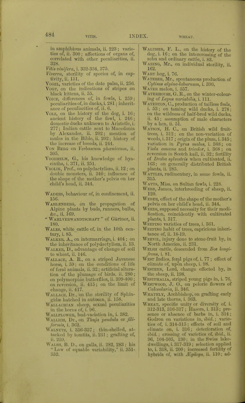 VITIS, INDEX. ■WHEAT. in amphibious animals, ii. 223 ; varie- ties of, ii. 300; aliections of organs of, correlated with other peculiarities, ii. 328. Vitis vinifera, i. 332-334, 375. Vicerra, sterility of species of, in cap- tivity, ii. 151. VoGEL, varieties of the date palm, ii. 256. VoGT, on the indications of stripes on black kittens, ii. 55. Voice, differences of, in fowls, i. 259; peculiarities of, in ducks, i. 281; inherit- ance of peculiarities of, ii. 6. VoLZ, on the history of the dog, i. 16; ancient history of the fowl, i. 246; domestic ducks unknown to Aristotle, i. 277; Indian cattle sent to Macedonia by Alexander, ii. 202; mention of mules in tlie Bible, ii. 202; history of the increase of breeds, ii. 244. Von Bekg on Verhascum phoeniceum, ii. 305. VooEHELM, G., his knowledge of hya- cinths, i. 371, ii. 251. Vrolik, Prof., on polydactylisni, ii. 12 ; on double monsters, ii. 340; influence of the shape of the mother's pelvis on her child's head, ii. 344. Waders, behaviour of, in confinement, ii. 156. Wahlenbeeg, on the propagation of Alpine plants by buds, runners, bulbs, &c., ii. 169.  Wahlverwa^tdtschapt  of Gartner, ii. 180. Wales, white cattle of, in the 10th cen- tmy, i. 85. Walker, A., on intermarriage, i. 404; on the inheritance of polydactyhsm, ii. 13. Walker, D., advantage of change of soil to wheat, ii. 146. Wallace, A. K., on a striped Javanese horse, i. 59; on the conclitions of life of feral animals, ii. 32; artificial altera- tion of the pliunage of birds, ii. 280 ; on polymorpliic butterflies, ii. 399-400 ; on reversion, ii. 415; on the limit of change, ii. 417. Wallace, Dr., on the sterility of Sphin- gidaj hatched in autumn, ii. 158. Wallachian sheep, sexual peculiarities in tiie horns of, i. 96. Wallflower, bud-variation in, i. 382. Wallicu, Dr., on lliuja pendula or fili- formis, i. 362. Walnuts, i. 356-357; tliin-shellod, at- tacki'd by tomtits, ii. 231 ; grafting of, ii. 259. Walsh, B. D., on galls, ii. 282, 283 ; his Law of equable variability, ii. 351- 352. Walther, F. L., on the history of the dog, i. 16; on the intercrossing of the zebu and ordinary cattle, i. 83. AVaring, Mr., on individual sterility, ii. 162. Wart hog, i. 76. Wateiush, ]Mr., spontaneous production of Cytisus alpino-lahurnum, i. 390. Water melon, i. 357. Waterhouse, G. R., on the winter-colour- ing Lepus vuriahilts, i. 111. Waterton, C, production of tailless foals, i. 53; on taming wild ducks, i. 278; on the wUdness of half-bred wild ducks, ii. 45 ; assumption of male characters by a hen, ii. 51. Watson, H. C, on British wild fi-uit- trees, i. 312; on the non-variation of weeds, i. 317 ; origin of the plum, i. 345 ; variation in Pijrus mains, i. 348; on Viola amoena and tricolor, i. 368 ; on reversion in Scotch kail, ii. 32; fertility of Draha sylvestris when cultivated, ii, 163; on generally distributed British plants, ii. 285. Wattles, mdimentary, in some fowls, ii. 315. Watts, Miss, on Sultan fowls, i. 228. Webb, James, interbreeding of sheep, ii, 120. Weber, effect of the shape of the mother's pelvis on her child's head, ii. 344. Weeds, sui)posed necessity for their modi- fication, coincidently with cultivated plants, i. 317. Weeping varieties of trees, i. 361, Weeping habit of trees, capricious inheri- tance of, ii. 18-19. Weevil, injury done to stone-fruit by, in North America, ii. 231. Welsh cattle, descended from Bos longi- frons, i. 81. West Indies, feral pigs of, i. 77 ; effect of climate of, upon sheep, i. 98. Western, Lord, change effected by, in the sheep, ii. 198. Westphalia, striped j-oung pigs in, i. 76.. Westwood, J, O., on peloric flowers of Calceolaria, ii. 346. Whately, Archbishop, on grafting early and late thorns, i. 363. WmcAT, s]ieciflc unitv or diversity of, i. 312-313, 316-317; Hasora, i. 313; pre- sence or absence of barbs in, i, 314; Godron on variations in, ibid.; varie- ties of, i. 314-315; cftbcls of soil and climate on, i. 316; deterioration of, ibid.; crossing of varieties of, ibid., ii. 96, 104-105, 130: in the Swiss lako- dwellings, i. 317-319 ; selection applie<l to, i. 318, ii. 200; increased fertility of hybrids of. with Mgihps. ii. 110; ad-