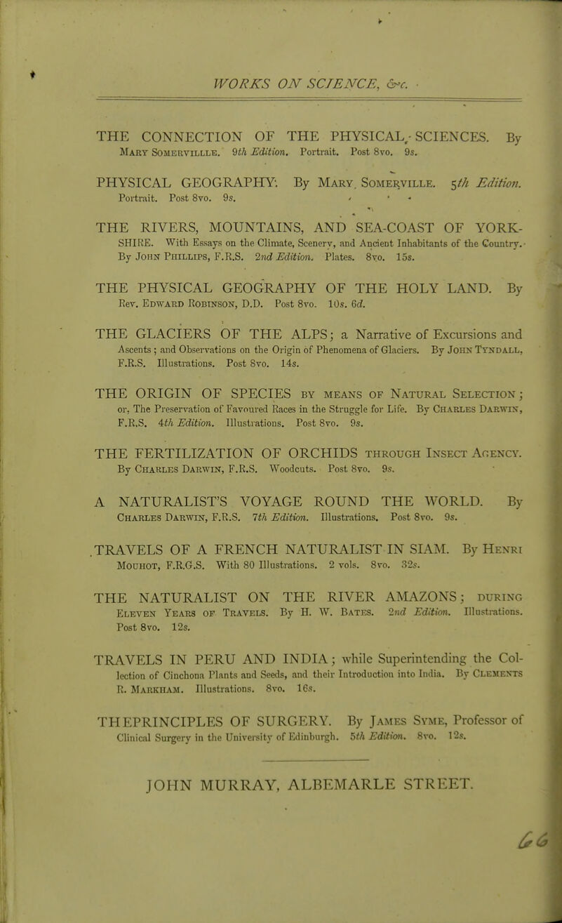 WORKS ON SCIENCE, ^-c. THE CONNECTION OF THE PHYSICAL - SCIENCES. By Mary Somervillle. 9<A Edition. Portrait. Post 8vo. 9s. PHYSICAL GEOGRAPHY. By Mary. Somerville. 5//^ Editmi. Portrait. Post 8vo. 9s. > • - THE RIVERS, MOUNTAINS, AND SEA-COAST OF YORK- SHIRE. With Essays on the Climate, Scenery, and Ancient Inhabitants of the Country.- By John Phillips, F.R.S. 2nd Edition. Plates. 8vo. 15s. THE PHYSICAL GEOGRAPHY OF THE HOLY LAND. By Rev. Edward Robinson, D.D. Post Svo. 10s. M. THE GLACIERS OF THE ALPS; a Narrative of Excursions and Ascents; and Observations on the Origin of Phenomena of Glaciers. By John Tyndall, F.R.S. Illustrations. Post Svo. 14s. THE ORIGIN OF SPECIES by means of Natural Selection ; or. The Pi'eservation of Favoured Races in the Struggle for Life. By Charles Darwin, F.R.S. 4,th Edition. Illustrations. Post Svo. 9s. THE FERTILIZATION OF ORCHIDS through Insect Acency. By Charles Darwin, F.R.S. Woodcuts. Post Svo. 9s. A NATURALIST'S VOYAGE ROUND THE WORLD. By Charles Darwin, F.R.S. 1th Edition. Illustrations. Post Svo. 9s. .TRAVELS OF A FRENCH NATURALIST IN SIAM. By Henri MOUHOT, F.R.G.S. With 80 Illustrations. 2 vols. Svo. 32s. THE NATURALIST ON THE RIVER AMAZONS; during Eleven Years op Travels. By H. W. Bates. 2?!^ Edition. Illustrations. Post Svo. 12s. TRAVELS IN PERU AND INDIA; while Superintending the Col- lection of Cinchona Plants and Seeds, and their Introduction into India. By Clements R. Markiiam. Illustrations. Svo. 16s. THEPRINCIPLES OF SURGERY. By James Svme, Professor of Clinical Surgery in the University of Edinburgh. 5th Edition. Svo. 12s. JOHN MURRAY, ALBEMARLE STREET.