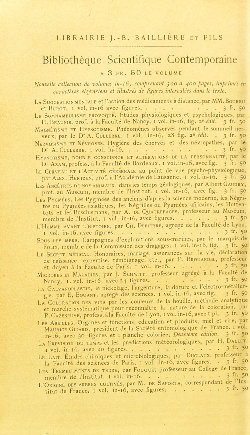 LIBRAIRIE J.-B, BAILLIERE et FILS Bibliothèque Scientifique Contemporaine A 3 FR. 50 I. E VOLUME Nouvelle collection de volumes tn-i6, comprenant joo à 400 pages, impiimes en caractères eliéviriens et illustrés de figures intercalées dans le texte. La Suggestion mentale et l'action des médicaments à distance, par MM. Bourru et Blrot. I vol. in-16 avec figures 3 fr. 50 Le Somnambulisme provoqué. Études physiologiques et psychologiques, par H. Beaunis, prof, à la Faculté de Nancy, i vol. in-16, fîg. 2^ édit. 3 fr. 50 Magnétisme et Hypnotisme. Phénomènes observés pendant le sommeil ner- veux, par le Dr A. Cullerre. i vol. in-16, 28 fig. 2'^ édit. . 3 fr. 50 Nervosisme et Névroses. Hygiène des énervés et des névropathes, par le D'' A.Cullerre. I vol. in-16 . . 3 fr. 50 Hypnotisme, double conscience et altérations de la personnalité, par le D'' Azam, profess. à la Faculté de Bordeaux. l vol. in-l6, avec fig. 3 fr. 50 Le Cerveau et l'Activité cérébrale au point de vue psycho-physiologique, par Alex. Hertzen, prof, à l'Académie de Lausanne. 1 vol. in-16. 3 Ir. 50 Les Ancêtres de no; animaux, dans les temps géologiques, par Albert Gaudry, prof au Muséum, membre de l'Institut. I vol. in-16, avec fig. 3 fr. 50 Les Pygmées. Les Pygmées des anciens d'après la science moderne, les Négri- tos ou Pygmées asiatiques, les Négrilles ou Pygmées africains, les Hotten- tots et les Boschismans, par A. de Quatrefages, professeur au Muséum, membre de l'Institut. 1 vol. in-16, avec figures 3 fr. 50 L'Homme avant l'histoire, par Ch. Df.bierre, agrégé de la Faculté de Lyon. I vol. in-16, avec figures 3 fr- 5° Sous les mers. Campagnes d'explorations sous-marines, par le marquis de FoLiN, membre de la Commission des dragages. l vol. in-16, fig. 3 fr. 50 Lr Secret médical. Honoraires, mariage, assurances sur la vie, déclaration de naissance, expertise, témoignage, etc., par P. Brouardel, professeur et doyen à la Faculté de Paris. l vol. in-16. . . . . • • 3 fr- 5° Microbes et Maladies, par J. Schkitt, professeur agrégé à la Faculté de Nancy. l.vol. in-16, avec 24 figures 3 5° 1 a Galvanoplastie, le nickelage, l'argenture, la dorure et l'électro-métallur- gie, par E. Bouant, agrégé des sciences. l vol. in-16, avec fig. 3 fr. 50 La Coloration des vins par les couleurs de la houille, méthode analytique et marche systématique pour reconnaître la nature de la coloration, par P.Cazf.neuve, profess. àla Faculté de Lyon, i vol. in-16, avec i pl. 3 fr. 50 Les Abeilles. Organes et fonctions, éducation et produits, miel et cire, par Maurice Girard, président de la Société entomologique de France, i vol. in-16, avec 30 figures et i planche coloriée. Deuxième édition. 3 fr. 50 La Prévision du temps et les prédictions météorologiques, par H. Dallet. 1 vol. in-16, avec 40 figures .3 fr- 5^ Le Lait. Étud:s chimiques et microbiologiques, par Duclaux. professeur a la Faculté des sciences de Paris. l vol. in-16, avec figures. . 3 fr 50 Les Tremblements de terre, par FouauÉ, professeur au Collège de France, membre de l'Institut, i vol. in-16 ' ^ l'i ^° L'Origine des arbres cultivés, par M. de Saporta, correspondant de__l Ins- titut de France, i vol. in-16, avec figures - 3 ■- 5»