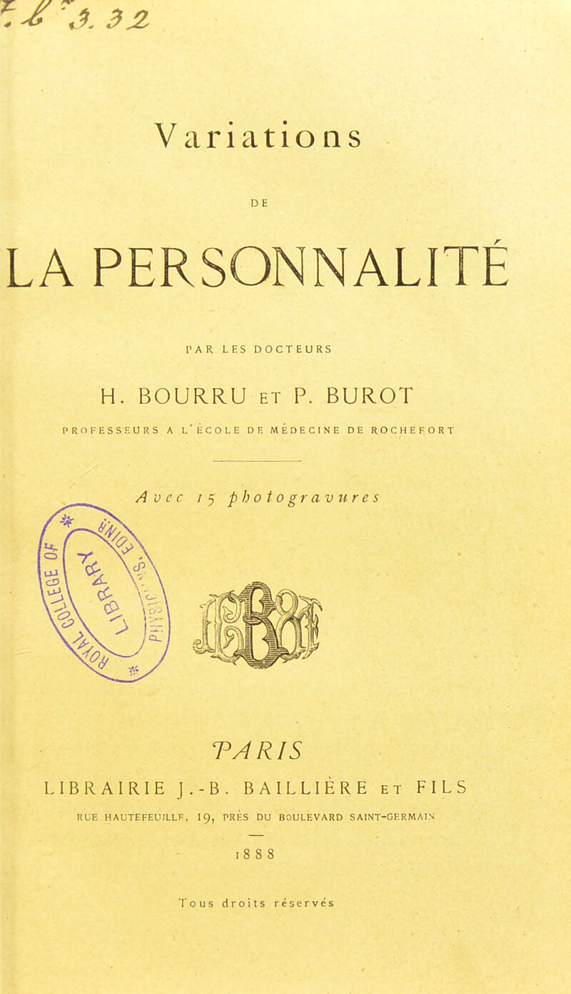 7^ '.^. 3JI Variations DE LA PERSONNALIT PAR LF.S DOCTEURS H. BOURRU ET P. BUROT PROFESSEURS A l'ÉCOLE DE MEDECINE DE ROCHEFORT TARIS LIBRAIRIE J.-B. BAILLIÈRE et FILS RUE HAUTEFEUILLE, I9, PRES DU BOULEVARD SAINT-GERMAIN 1888 Tous droits réservés