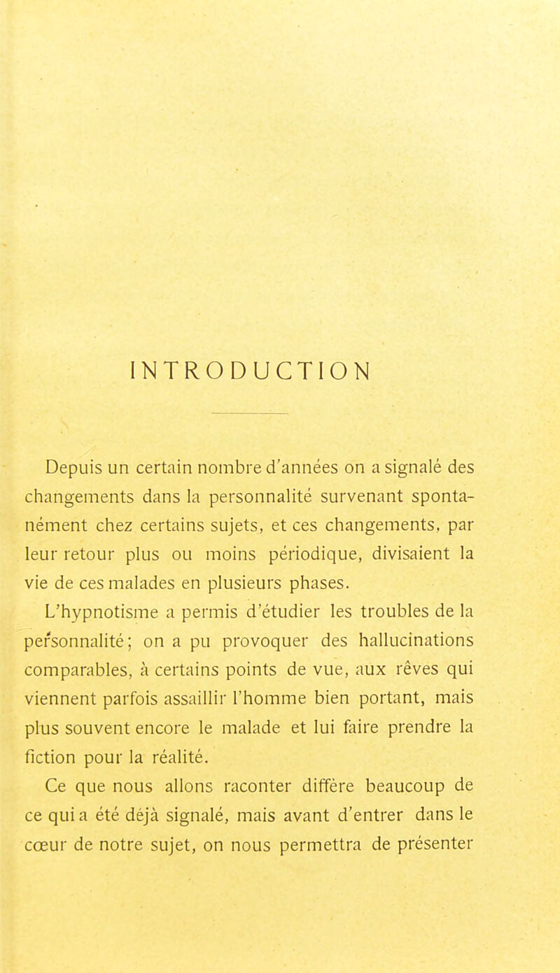 INTRODUCTION Depuis un certain nombre d'années on a signalé des changements dans la personnalité survenant sponta- nément chez certains sujets, et ces changements, par leur retour plus ou moins périodique, divisaient la vie de ces malades en plusieurs phases. L'hypnotisme a permis d'étudier les troubles de la personnalité; on a pu provoquer des hallucinations comparables, à certains points de vue, aux rêves qui viennent parfois assaillir l'homme bien portant, mais plus souvent encore le malade et lui faire prendre la fiction pour la réalité. Ce que nous allons raconter diffère beaucoup de ce qui a été déjà signalé, mais avant d'entrer dans le cœur de notre sujet, on nous permettra de présenter