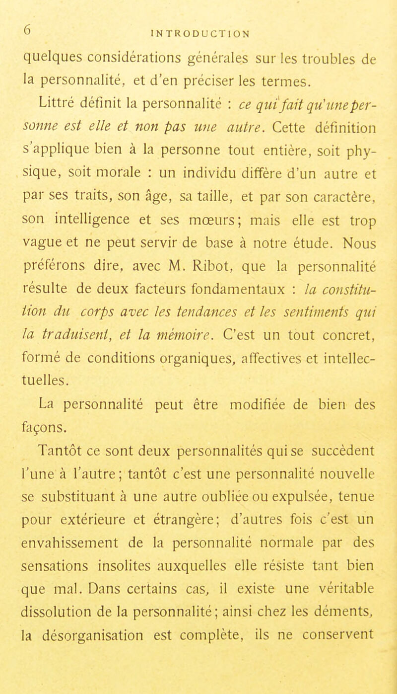 quelques considérations générales sur les troubles de la personnalité, et d'en préciser les termes. Littré définit la personnalité : ce qui fait qu'une per- sonne est elle et non pas une autre. Cette définition s'applique bien à la personne tout entière, soit phy- sique, soit morale : un individu diffère d'un autre et par ses traits, son âge, sa taille, et par son caractère, son intelligence et ses mœurs; mais elle est trop vague et ne peut servir de base à notre étude. Nous préférons dire, avec M. Ribot, que la personnalité résulte de deux facteurs fondamentaux : la constitu- tion du corps avec les tendances et les sentiments qui la traduisent, et la mémoire. C'est un tout concret, formé de conditions organiques, affectives et intellec- tuelles. La personnalité peut être modifiée de bien des façons. Tantôt ce sont deux personnalités qui se succèdent l'une à l'autre; tantôt c'est une personnalité nouvelle se substituant à une autre oubliée ou expulsée, tenue pour extérieure et étrangère; d'autres fois c'est un envahissement de la personnalité normale par des sensations insolites auxquelles elle résiste tant bien que mal. Dans certains cas, il existe une véritable dissolution de la personnalité; ainsi chez les déments, la désorganisation est complète, ils ne conservent