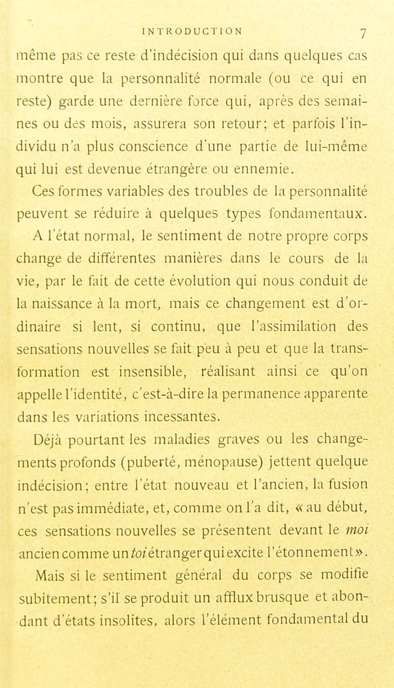 même pas ce reste d'indécision qui dans quelques cas montre que la personnalité normale (ou ce qui en reste) garde une dernière force qui, après des semai- nes ou des mois, assurera son retour; et parfois l'in- dividu n'a plus conscience d'une partie de lui-même qui lui est devenue étrangère ou ennemie. Ces formes variables des troubles de la personnalité peuvent se réduire à quelques types fondamentaux. A l'état normal, le sentiment de notre propre corps change de différentes manières dans le cours de la vie, par le fait de cette évolution qui nous conduit de la naissance à la mort, mais ce changement est d'or- dinaire si lent, si continu, que l'assimilation des sensations nouvelles se fait peu à peu et que la trans- formation est insensible, réalisant ainsi ce qu'on appelle l'identité, c'est-à-dire la permanence apparente dans les variations incessantes. Déjà pourtant les maladies graves ou les change- ments profonds (puberté, ménopause) jettent quelque indécision; entre l'état nouveau et l'ancien, la fusion n'est pas immédiate, et, comme on l'a dit, « au début, ces sensations nouvelles se présentent devant le moi ancien comme un toïétranger qui excite l'étonnement». Mais si le sentiment général du corps se modifie subitement; s'il se produit un afflux brusque et abon-. dant d'états insolites, alors l'élément fondamental du