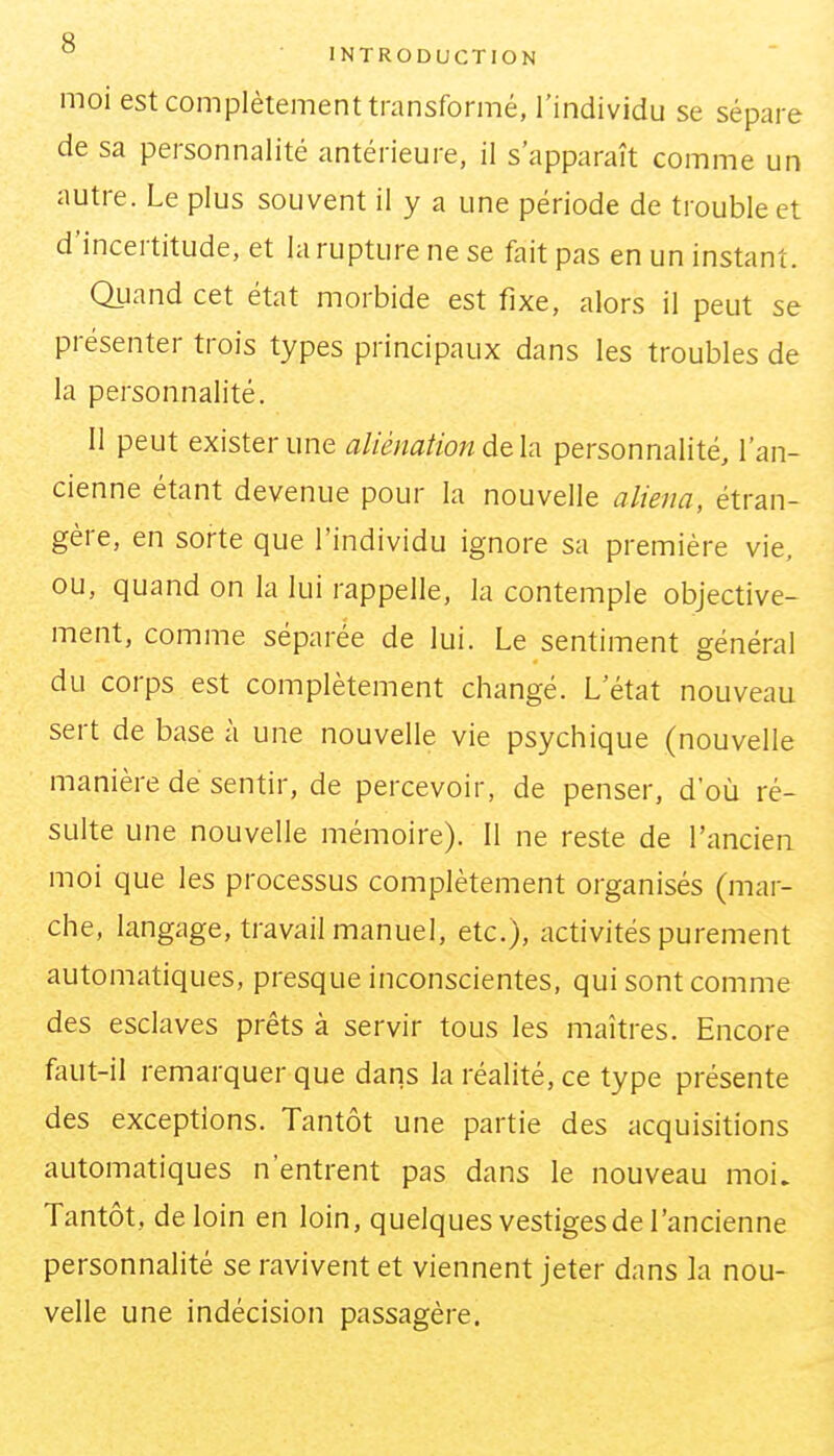 moi est complètement transformé, l'individu se sépare de sa personnalité antérieure, il s'apparaît comme un autre. Le plus souvent il y a une période de trouble et d'incertitude, et la rupture ne se fait pas en un instant. Quand cet état morbide est fixe, alors il peut se présenter trois types principaux dans les troubles de la personnalité. Il peut exister une aliénation personnalité, l'an- cienne étant devenue pour la nouvelle aliéna, étran- gère, en sorte que l'individu ignore sa première vie, ou, quand on la lui rappelle, la contemple objective- ment, comme séparée de lui. Le sentiment général du corps est complètement changé. L'état nouveau sert de base à une nouvelle vie psychique (nouvelle manière de sentir, de percevoir, de penser, d'où ré- sulte une nouvelle mémoire). 11 ne reste de l'ancien moi que les processus complètement organisés (mar- che, langage, travail manuel, etc.), activités purement automatiques, presque inconscientes, qui sont comme des esclaves prêts à servir tous les maîtres. Encore faut-il remarquer que dans la réalité, ce type présente des exceptions. Tantôt une partie des acquisitions automatiques n'entrent pas dans le nouveau moi. Tantôt, de loin en loin, quelques vestiges de l'ancienne personnalité se ravivent et viennent jeter dans la nou- velle une indécision passagère.