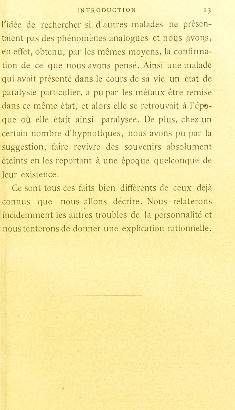 l'idée de rechercher si d'autres malades ne présen- taient pas des phénomènes analogues et nous avons, en effet, obtenu, par les mêmes moyens, la confirma- tion de ce que nous avons pensé. Ainsi une malade qui avait présenté dans le cours de sa vie un état de paralysie particulier, a pu par les métaux être remise dans ce même état, et alors elle se retrouvait à l'épo- que où elle était ainsi paralysée. De plus, chez un certain nombre d'hypnotiques, nous avons pu par la suggestion, faire revivre des souvenirs absolument éteints en les reportant à une époque quelconque de leur existence. Ce sont tous ces feits bien différents de ceux déjà connus que nous allons décrire. Nous relaterons incidemment les autres troubles de la personnalité et nous tenterons de donner une explication rationnelle.