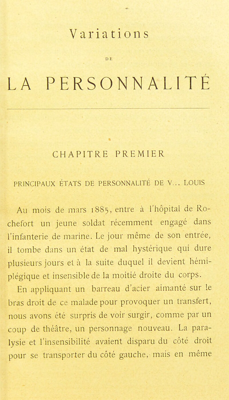 LA Variations D E PERSONNALITÉ CHAPITRE PREMIER PRINCIPAUX ÉTATS DE PERSONNALITÉ DE V... LOUIS Au mois de mars 1885, entre à l'hôpital de Ro- chefort un jeune soldat récemment engagé dans l'infonterie de marine. Le jour même de son entrée, il tombe dans un état de mal hystérique qui dure plusieurs jours et à la suite duquel il devient hémi- plégique et insensible de la moitié droite du corps. En appliquant un barreau d'acier aimanté sur le bras droit de ce malade pour provoquer un transfert, nous avons été surpris de voir surgir, comme par un coup de théâtre, un personnage nouveau. La para- lysie et l'insensibilité avaient disparu du côté droit pour se transporter du côté gauche, mais en même