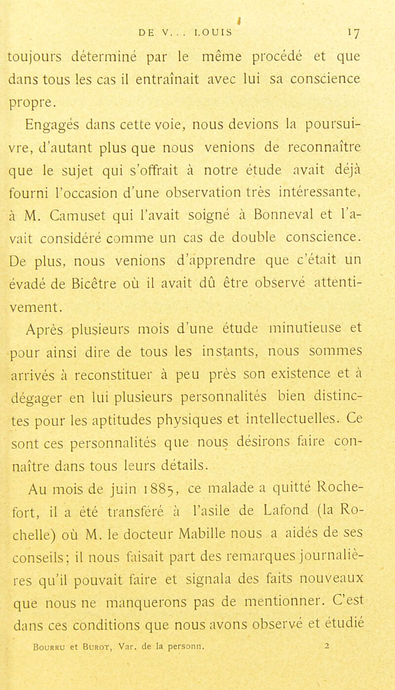 I DE V. .. LOUIS 17 toujours déterminé par le même procédé et que dans tous les cas il entraînait avec lui sa conscience propre. Engagés dans cette voie, nous devions la poursui- vre, d'autant plus que nous venions de reconnaître que le sujet qui s'offrait à notre étude avait déjà fourni l'occasion d'une observation très intéressante, à M. Camuset qui l'avait soigné ci Bonneval et l'a- vait considéré comme un cas de double conscience. De plus, nous venions d'apprendre que c'était un évadé de Bicêtre où il avait dû être observé attenti- vement. Après plusieurs mois d'une étude minutieuse et pour ainsi dire de tous les instants, nous sommes arrivés à reconstituer à peu près son existence et à dégager en lui plusieurs personnalités bien distinc- tes pour les aptitudes physiques et intellectuelles. Ce sont ces personnalités que nous désirons foire con- naître dans tous leurs détails. Au mois de juin 1885, ce malade a quitté Roche- fort, il a été transféré à l'asile de Lafond (la Ro- chelle) où M. le docteur Mabille nous a aidés de ses conseils; il nous faisait part des remarques journaliè- res qu'il pouvait faire et signala des faits nouveaux que nous ne manquerons pas de mentionner. C'est dans ces conditions que nous avons observé et étudié Bourru et Burot, Var. de la personn. 2