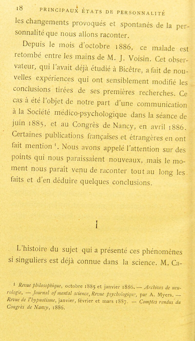 les Changements provoqués et spontanés de la per- sonnalité que nous allons raconter. Depuis le mois d'octobre 1886, ce malade est retombé entre les mains de M. J. Voisin. Cet obser- vateur, qui l'avait déjà étudié à Bicêtre, a fait de nou- velles expériences qui ont sensiblement modifié les conclusions tirées de ses premières recherches. Ce cas à été l'objet de notre part d'une communication à la Société médico-psychologique dans la séance de juin 1885, et au Congrès de Nancy, en avril 1886. Certaines publications françaises et étrangères en ont fait mention \ Nous avons appelé l'attention sur des points qui nous paraissaient nouveaux, mais le mo- ment nous paraît venu de raconter tout au long les faits et d'en déduire quelques conclusions. I . L'histoire du sujet qui a présenté ces phénomènes si singuliers est déjà connue dans la science. M. Ca- i Revue philosophique, octobre 1885 et janvier 18S6. — y^rchives de neu- rologie. — Journal of mental science, Revue psychologiqu:, par A. Myers. — Revue de l'hypnolisme, Ramier, février et mars 1SS7. - Comptes rendus du Congres de Nancy, 1886.