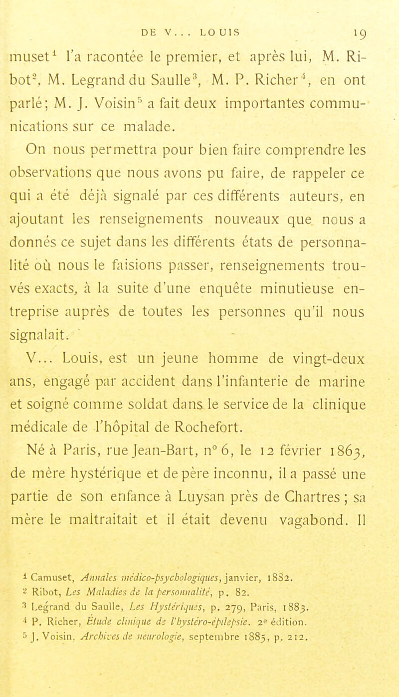 muset^ l'a racontée le premier, et après lui, M. Ri- bot-, M. Legranddu Saulle^ M. P. Richer'', en ont parlé; M. J. Voisin^' a fait deux importantes commu- nications sur ce malade. On nous permettra pour bien faire comprendre les observations que nous avons pu faire, de rappeler ce qui a été déjà signalé par ces différents auteurs, en ajoutant les renseignements nouveaux que nous a donnés ce sujet dans les différents états de personna- lité où nous le faisions passer, renseignements trou- vés exacts, à la suite d'une enquête minutieuse en- treprise auprès de toutes les personnes qu'il nous signalait. V... Louis, est un jeune homme de vingt-deux ans, engagé par accident dans l'infanterie de marine et soigné comme soldat dans le service de la clinique médicale de l'hôpital de Rochefort. Né à Paris, rue Jean-Bart, n°6, le 12 février 1863, de mère hystérique et de père inconnu, il a passé une partie de son enfonce à Luysan près de Chartres ; sa mère le maltraitait et il était devenu vagabond. 11 i Camuset, Annales vicdico-psychologiques, janvier, 1SS2. ' Ribot, Les Maladies de la personimlilé, p. 82. ^ Legrand du Saulle, Les Hystériques, p. 279, Paris, 1883. P. Richer, Etude clinique d; l'hystero-épilepsie. 2 édition. ^J. Voisin, Archives de neurologie, septembre 1885, p. 212.