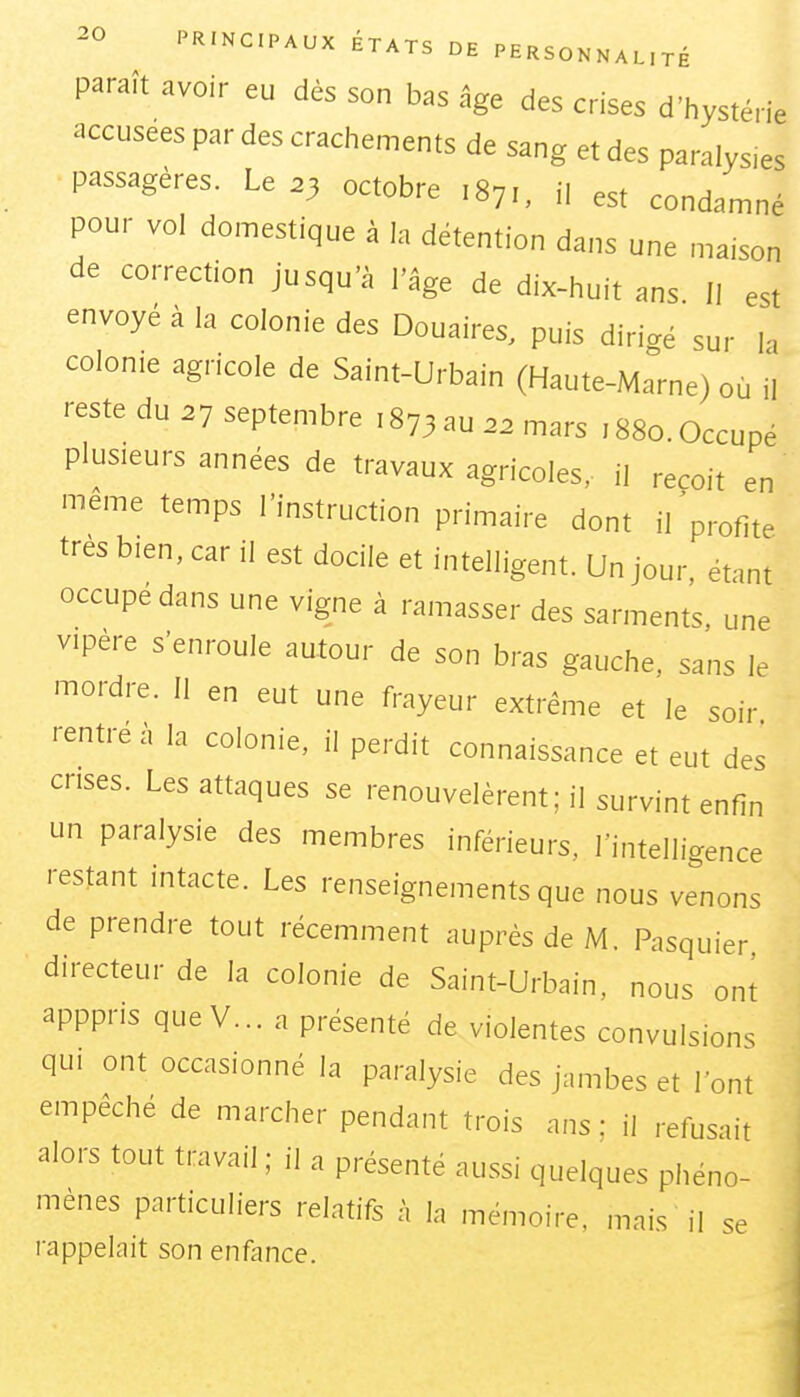 paraît avoir eu dès son bas âge des crises d'hystérie accusées par des crachements de sang et des paralys.es passagères. Le .3 octobre ,871, il est condamné pour vol domestique à la détention dans une maison de correction jusqu'à l'âge de dix-huit ans II est envoyé à la colonie des Douaires, puis dirigé sur h colonie agricole de Saint-Urbain (Haute-Marne) où il reste du .7 septembre ,873 au 22 mars 1880. Occupé plusieurs années de travaux agricoles, il reçoit en même temps l'instruction primaire dont i/profite très bien, car il est docile et intelligent. Un jour, étant occupe dans une vigne à ramasser des sarments, une vipère s'enroule autour de son bras gauche, sans le mordre. Il en eut une frayeur extrême et le soir rentré à la colonie, il perdit connaissance et eut des crises. Les attaques se renouvelèrent; il survint enfin un paralysie des membres inférieurs, l'intelligence restant intacte. Les renseignements que nous venons de prendre tout récemment auprès de M. Pasquier directeur de la colonie de Saint-Urbain, nous ont apppris queV... a présenté de violentes convulsions qui ont occasionné la paralysie des jambes et l'ont empêché de marcher pendant trois ans: il refusait alors tout travail ; il a présenté aussi quelques phéno- mènes particuliers relatifs à la mémoire, mais il se rappelait son enfance.