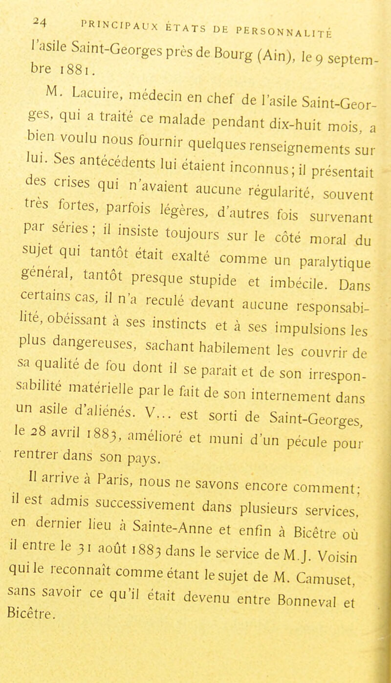 l'asile Saint-Georges près de Bourg (Ain), le 9 septem- bre 1881. M. Lacuire, médecin en chef de l'asile Saint-Geor- ges, qui a traité ce malade pendant dix-huit mois , b.en voulu nous fournir quelques renseignements sur lu.. Ses antécédents lui étaient inconnus ; il présentait des cnses qui n'avaient aucune régularité, souvent très fortes, parfois légères, d'autres fois survenant par séries; il insiste toujours sur le côté moral du sujet qui tantôt était exalté comme un paralytique gênerai, tantôt presque stupide et imbécile. Dans certains cas, il n'a reculé devant aucune responsabi- l>te, obéissant à ses instincts et à ses impulsions les plus dangereuses, sachant habilement les couvrir de sa qualité de fou dont il se parait et de son irrespon- sabilité matérielle parle fait de son internement dans un asile d'aliénés. V... est sorti de Saint-Georges le ^8 avril 1883, amélioré et muni d'un pécule pour rentrer dans son pays. Il arrive à Paris, nous ne savons encore comment; Il est admis successivement dans plusieurs services' en dernier lieu à Sainte-Anne et enfin à Bicêtre où Il entre le 31 août ,883 dans le service deM.J. Voisin quile reconnaît comme étant le sujet de M. Camuset sans savoir ce qu'il était devenu entre Bonneval et Bicêtre.