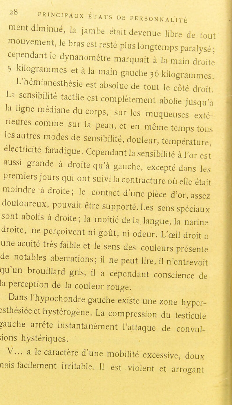 ment diminué, la jambe était devenue libre de tout mouvement, le bras est resté plus longtemps paralysé • cependant le dynanomètre marquait à la main droite 5 kilogrammes et à la main gauche 36 kilogrammes. L hemianesthésie est absolue de tout le côté droit La sensibilité tactile est complètement abolie jusqu'à la ligne médiane du corps, sur les muqueuses exté- rieures comme sur la peau, et en même temps tous les autres modes de sensibilité, douleur, température électricité faradique, Cependant la sensibilité à l'or est aussi grande à droite qu'à gauche, excepté dans les premiers jours qui ont suivi la contracture où elle était moindre adroite; le contact d'une pièce d'or, assez douloureux, pouvait être supporté. Les sens spéciaux sont abolis à droite; la moitié de la langue, la narine droite, ne perçoivent ni goût, ni odeur. L'œil droit a une acuité très faible et le sens des couleurs présente de notables aberrations; il ne peut lire, il n'entrevoit qu'un brouillard gris, il a cependant conscience de la perception de la couleur rouo-e Dans l'hypochondre gauche existe une zone hyper- îsthésiéeethystérogène. La compression du testicule gauche arrête instantanément l'attaque de convul- ;ions hystériques. V... a le caractère d'une mobilité excessive, doux nais facilement irritable. Il est violent et arro^anî