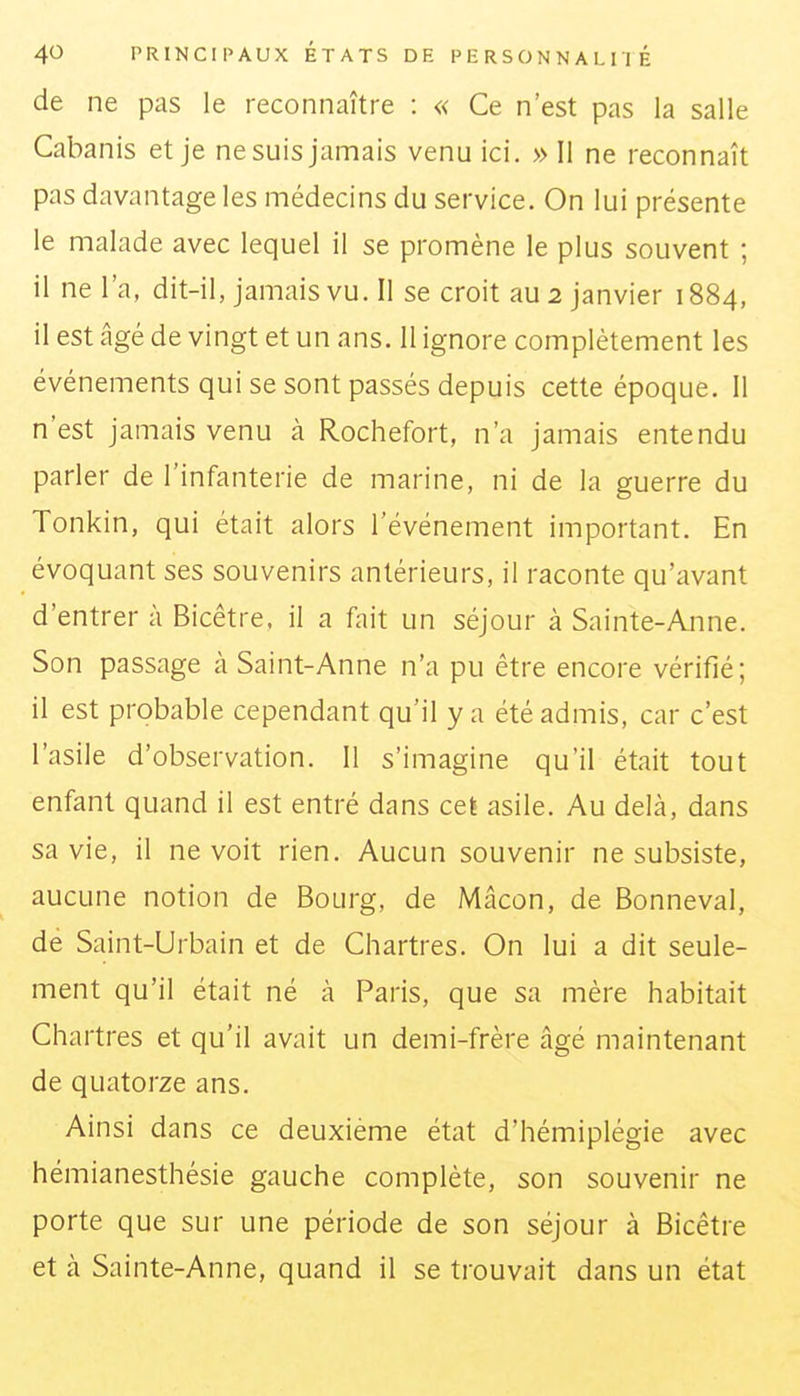 de ne pas le reconnaître : « Ce n'est pas la salle Cabanis et je ne suis jamais venu ici. » Il ne reconnaît pas davantage les médecins du service. On lui présente le malade avec lequel il se promène le plus souvent ; il ne l'a, dit-il, jamais vu. Il se croit au 2 janvier 1884, il est âgé de vingt et un ans. 11 ignore complètement les événements qui se sont passés depuis cette époque. Il n'est jamais venu à Rochefort, n'a jamais entendu parler de l'infanterie de marine, ni de la guerre du Tonkin, qui était alors l'événement important. En évoquant ses souvenirs antérieurs, il raconte qu'avant d'entrer à Bicêtre. il a fait un séjour à Sainte-Anne. Son passage à Saint-Anne n'a pu être encore vérifié; il est probable cependant qu'il y a été admis, car c'est l'asile d'observation. Il s'imagine qu'il était tout enfant quand il est entré dans cet asile. Au delà, dans sa vie, il ne voit rien. Aucun souvenir ne subsiste, aucune notion de Bourg, de Mâcon, de Bonneval, de Saint-Urbain et de Chartres. On lui a dit seule- ment qu'il était né à Paris, que sa mère habitait Chartres et qu'il avait un demi-frère âgé maintenant de quatorze ans. Ainsi dans ce deuxième état d'hémiplégie avec hémianesthésie gauche complète, son souvenir ne porte que sur une période de son séjour à Bicêtre et à Sainte-Anne, quand il se trouvait dans un état