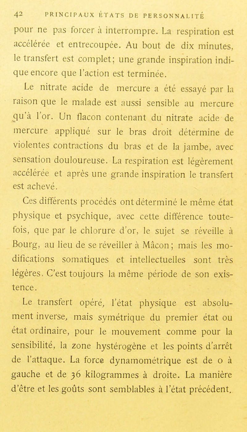 pour ne pas forcer à interrompre. La respiration est accélérée et entrecoupée. Au bout de dix minutes, le transfert est complet; une grande inspiration indi- que encore que l'action est terminée. Le nitrate acide de mercure a été essayé par la raison que le malade est aussi sensible au mercure qu'à l'or. Un flacon contenant du nitrate acide de mercure appliqué sur le bras droit détermine de violentes contractions du bras et de la jambe, avec sensation douloureuse. La respiration est légèrement accélérée et après une grande inspiration le transfert est achevé. Ces différents procédés ont déterminé le même état physique et psychique, avec cette différence toute- fois, que par le chlorure d'or, le sujet se réveille à Bourg, au lieu de se réveiller à Mâcon; mais les mo- difications somatiques et intellectuelles sont très légères. C'est toujours la même période de son exis- tence . Le transfert opéré, l'état physique est absolu- ment inverse, mais symétrique du premier état ou état ordinaire, pour le mouvement comme pour la sensibilité, la zone hystérogène et les points d'arrêt de l'attaque. La force dynamométrique est de o à gauche et de 36 kilogrammes à droite. La manière d'être et les goûts sont semblables à l'état précédent.