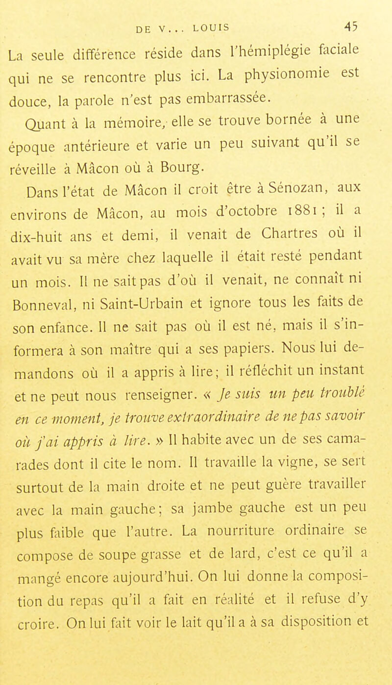 La seule différence réside dans l'hémiplégie faciale qui ne se rencontre plus ici. La physionomie est douce, la parole n'est pas embarrassée. Quant à la mémoire, elle se trouve bornée à une époque antérieure et varie un peu suivant qu'il se réveille à Mâcon où à Bourg. Dans l'état de Mâcon il croit être àSénozan, aux environs de Mâcon, au mois d'octobre 1881 ; il a dix-huit ans et demi, il venait de Chartres où il avait vu sa mère chez laquelle il était resté pendant un mois. II ne sait pas d'où il venait, ne connaît ni Bonneval, ni Saint-Urbain et ignore tous les faits de son enfance. 11 ne sait pas où il est né, mais il s'in- formera à son maître qui a ses papiers. Nous lui de- mandons où il a appris à lire; il réfléchit un instant et ne peut nous renseigner. « Je suis un peu troublé en ce moment, je trouve extraordinaire de ne pas savoir oïl j'ai appris à lire. » Il habite avec un de ses cama- rades dont il cite le nom. 11 travaille la vigne, se sert surtout de la main droite et ne peut guère travailler avec la main gauche; sa jambe gauche est un peu plus fliible que l'autre. La nourriture ordinaire se compose de soupe grasse et de lard, c'est ce qu'il a mangé encore aujourd'hui. On lui donne la composi- tion du repas qu'il a fait en réalité et il refuse d'y croire. On lui fait voir le lait qu'il a à sa disposition et