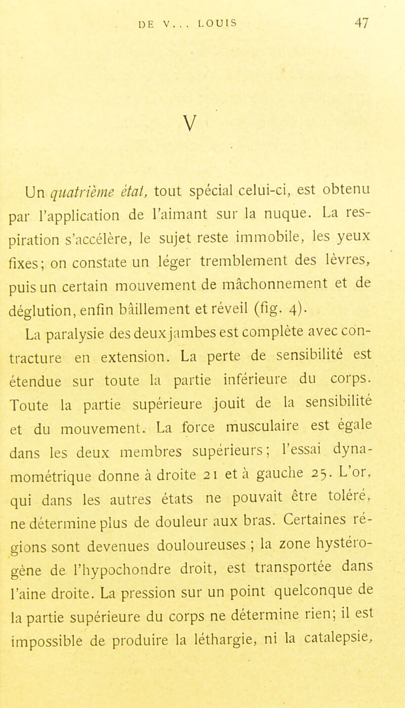 V Un quatrième état, tout spécial celui-ci, est obtenu par l'application de l'aimant sur la nuque. La res- piration s'accélère, le sujet reste immobile, les yeux fixes; on constate un léger tremblement des lèvres, puis un certain mouvement de mâchonnement et de déglution, enfin bâillement et réveil (fig. 4). La paralysie des deux jambes est complète avec con- tracture en extension. La perte de sensibilité est étendue sur toute la partie inférieure du corps. Toute la partie supérieure jouit de la sensibilité et du mouvement. La force musculaire est égale dans les deux membres supérieurs; l'essai dyna- mométrique donne à droite 21 et à gauclie 25. L'or, qui dans les autres états ne pouvait être toléré, ne détermine plus de douleur aux bras. Certaines ré- gions sont devenues douloureuses ; la zone hystéro- gène de l'hypochondre droit, est transportée dans l'aine droite. La pression sur un point quelconque de la partie supérieure du corps ne détermine rien; il est impossible de produire la léthargie, ni la catalepsie.