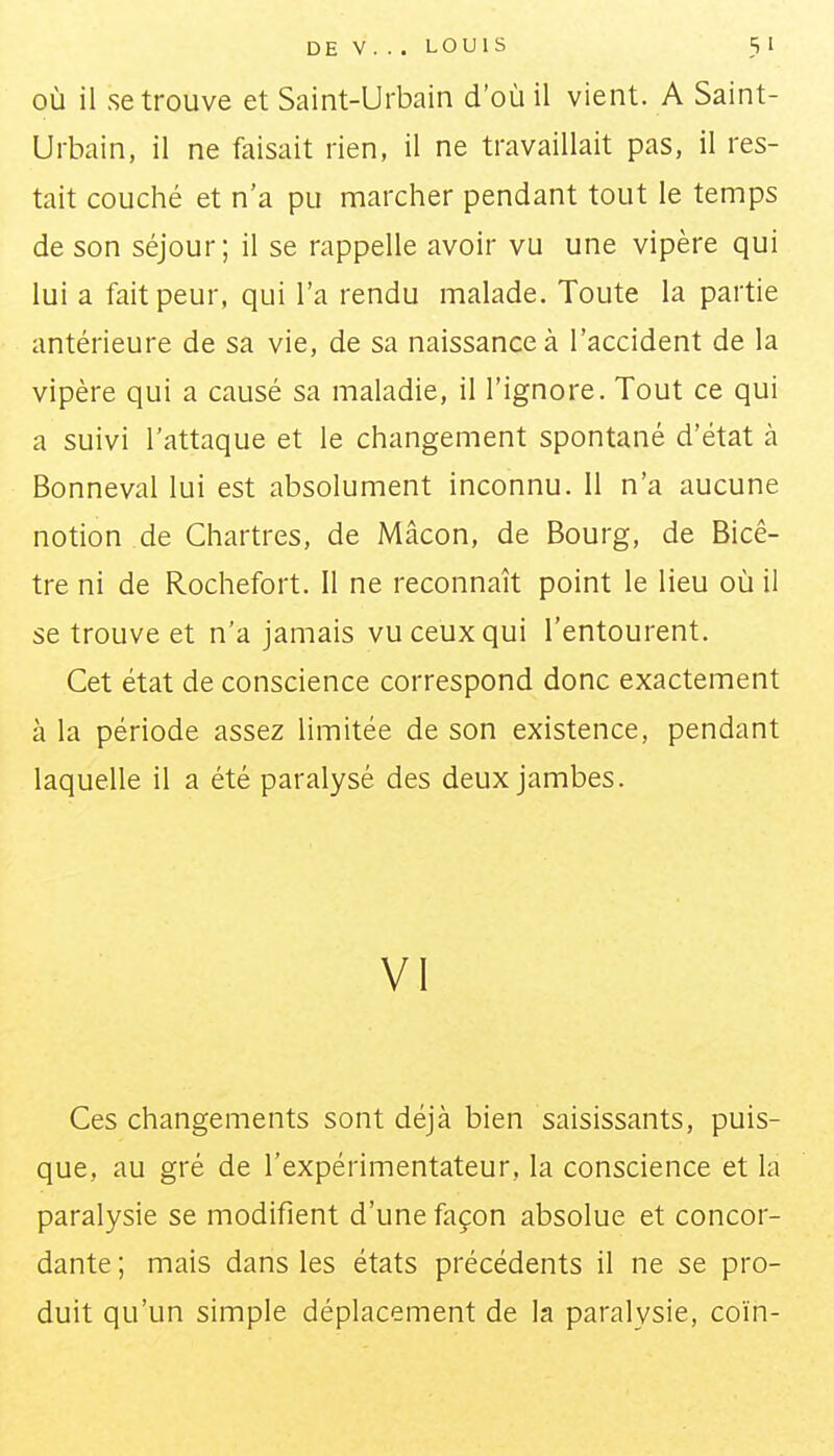 OÙ il se trouve et Saint-Urbain d'où il vient. A Saint- Urbain, il ne faisait rien, il ne travaillait pas, il res- tait couché et n'a pu marcher pendant tout le temps de son séjour; il se rappelle avoir vu une vipère qui lui a fait peur, qui l'a rendu malade. Toute la partie antérieure de sa vie, de sa naissance à l'accident de la vipère qui a causé sa maladie, il l'ignore. Tout ce qui a suivi l'attaque et le changement spontané d'état à Bonneval lui est absolument inconnu. 11 n'a aucune notion de Chartres, de Mâcon, de Bourg, de Bicê- tre ni de Rochefort. Il ne reconnaît point le lieu où il se trouve et n'a jamais vu ceux qui l'entourent. Cet état de conscience correspond donc exactement à la période assez limitée de son existence, pendant laquelle il a été paralysé des deux jambes. VI Ces changements sont déjà bien saisissants, puis- que, au gré de l'expérimentateur, la conscience et la paralysie se modifient d'une façon absolue et concor- dante ; mais dans les états précédents il ne se pro- duit qu'un simple déplacement de la paralysie, coin-