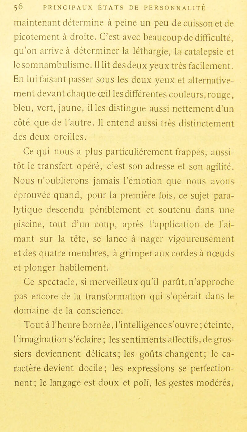 maintenant détermine à peine un peu de cuisson et de picotement à droite. C'est avec beaucoup de difficulté, qu'on arrive à déterminer la léthargie, la catalepsie et lesomnambulisme. 11 lit desdeux yeux très facilement. En lui faisant passer sous les deux yeux et alternative- ment devant chaque œil lesdifférentes couleurs, rouge, bleu, vert, jaune, il les distingue aussi nettement d'un côté que de l'autre, il entend aussi très distinctement des deux oreilles. Ce qui nous a plus particulièrement frappés, aussi- tôt le transfert opéré, c'est son adresse et son agilité. Nous n'oublierons jamais l'émotion que nous avons éprouvée quand, pour la première fois, ce sujet para- lytique descendu péniblement et soutenu dans une piscine, tout d'un coup, après l'application de l'ai- mant sur la tête, se lance à nager vigoureusement et des quatre membres, à grimper aux cordes à nœuds et plonger habilement. Ce spectacle, si merveilleux qu'il parût, n'approche pas encore de la transformation qui s'opérait dans le domaine de la conscience. Tout à l'heure bornée, l'intelligence s'ouvre ; éteinte, l'imagination s'éclaire ; les sentiments affectifs, de gros- siers deviennent délicats; les goûts changent; le ca- ractère devient docile ; les expressions se perfection- nent; le langage est doux et poli, les gestes modérés,