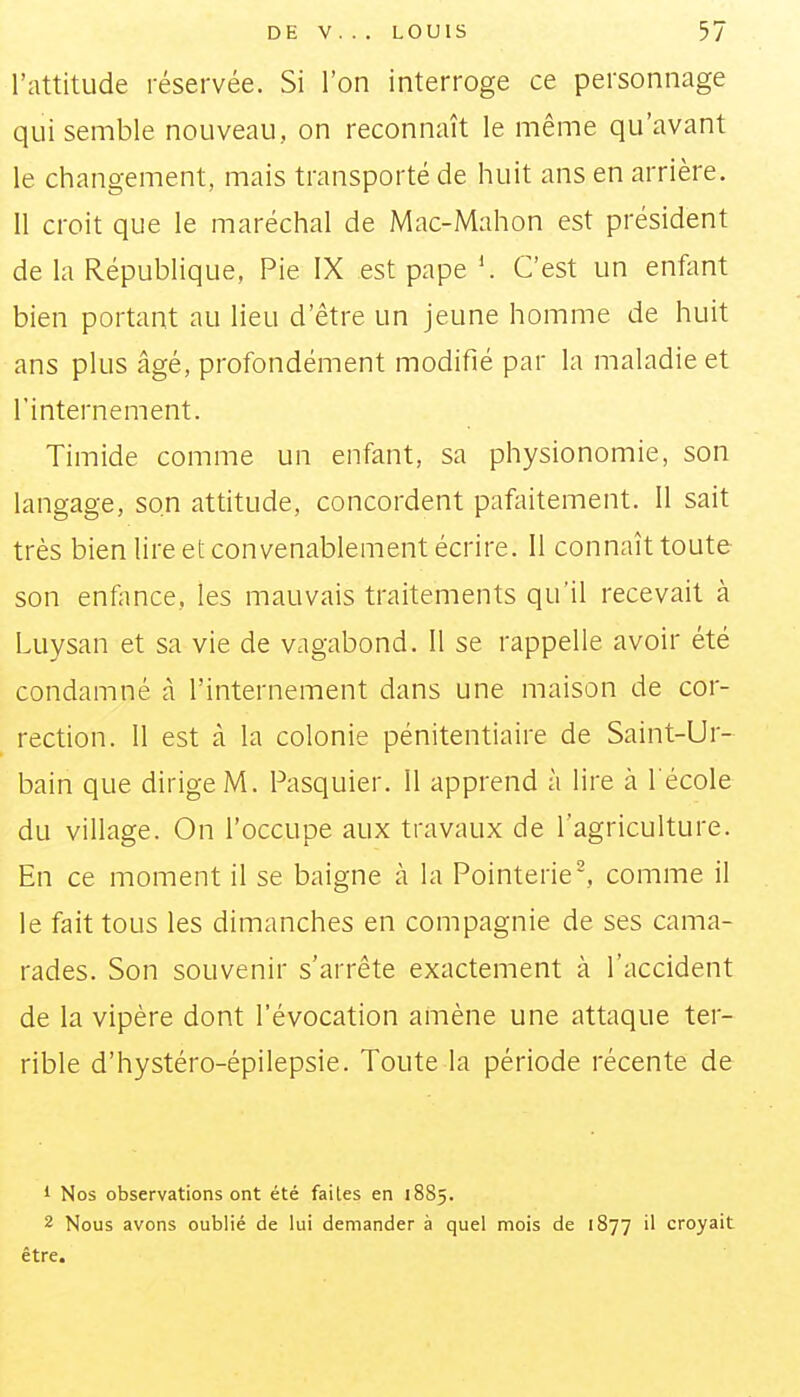 l'attitude réservée. Si l'on interroge ce personnage qui semble nouveau, on reconnaît le même qu'avant le changement, mais transporté de huit ans en arrière. 11 croit que le maréchal de Mac-Mahon est président de la République, Pie IX est pape '. C'est un enflmt bien portant au lieu d'être un jeune homme de huit ans plus âgé, profondément modifié par la maladie et l'internement. Timide comme un enfant, sa physionomie, son langage, son attitude, concordent pafaitement. 11 sait très bien lire et convenablement écrire. Il connaît toute son enfance, les mauvais traitements qu'il recevait à Luysan et sa vie de vagabond. Il se rappelle avoir été condamné ci l'internement dans une maison de cor- rection. Il est cà la colonie pénitentiaire de Saint-Ur- bain que dirige M. Pasquier. 11 apprend à lire à l'école du village. On l'occupe aux travaux de l'agriculture. En ce moment il se baigne à la Pointerie', comme il le fait tous les dimanches en compagnie de ses cama- rades. Son souvenir s'arrête exactement à l'accident de la vipère dont l'évocation amène une attaque ter- rible d'hystéro-épilepsie. Toute la période récente de 1 Nos observations ont été faites en 18S5. 2 Nous avons oublié de lui demander à quel mois de 1877 il croyait être.