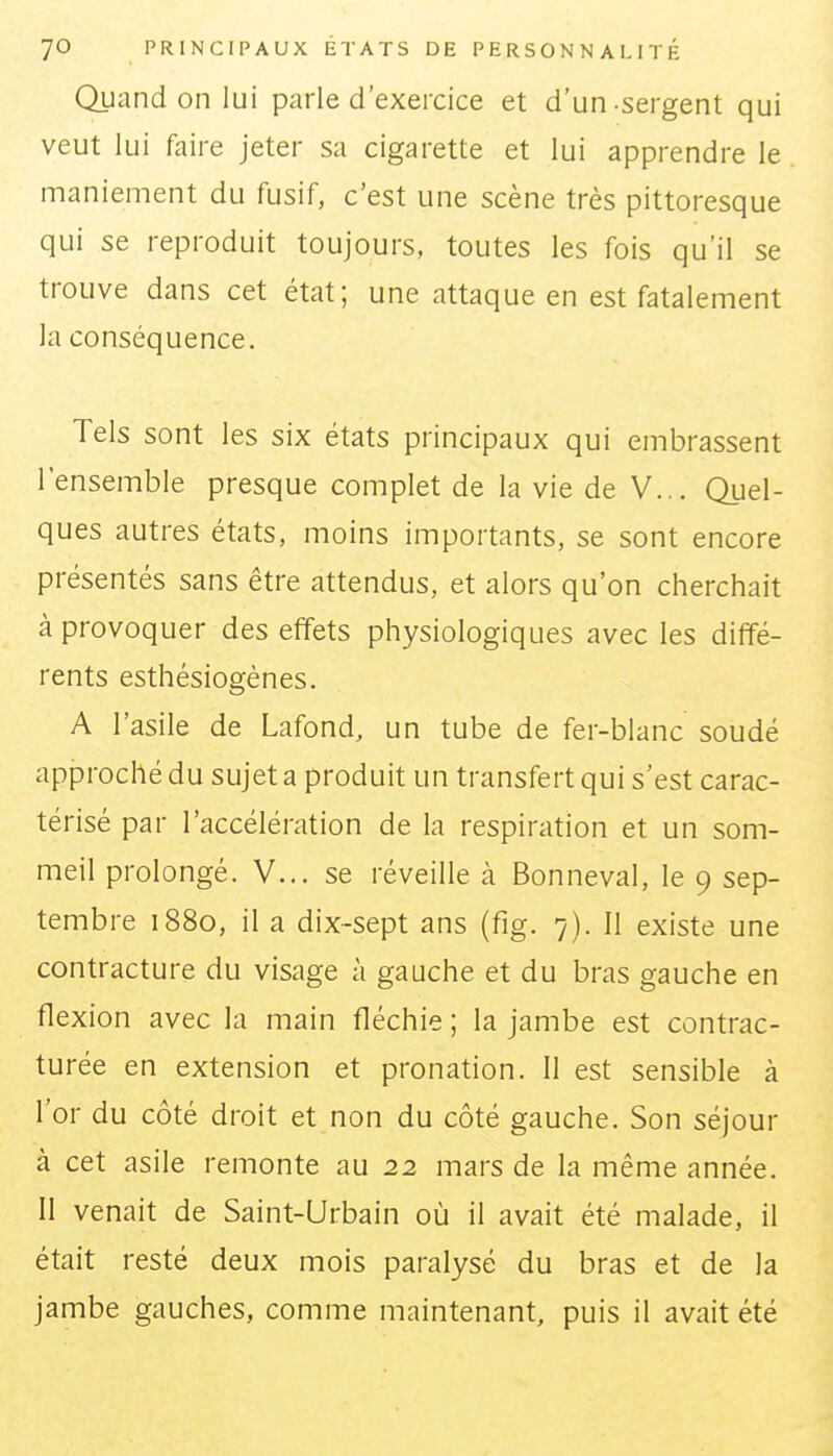 Quand on lui parle d'exercice et d'un-sergent qui veut lui faire jeter sa cigarette et lui apprendre le maniement du fusif, c'est une scène très pittoresque qui se reproduit toujours, toutes les fois qu'il se trouve dans cet état; une attaque en est fatalement la conséquence. Tels sont les six états principaux qui embrassent l'ensemble presque complet de la vie de V... Quel- ques autres états, moins importants, se sont encore présentés sans être attendus, et alors qu'on cherchait à provoquer des effets physiologiques avec les diffé- rents esthésiogènes. A l'asile de Lafond, un tube de fer-blanc soudé approché du sujet a produit un transfert qui s'est carac- térisé par l'accélération de la respiration et un som- meil prolongé. V... se réveille à Bonneval, le 9 sep- tembre 1880, il a dix-sept ans (fig. 7). Il existe une contracture du visage à gauche et du bras gauche en flexion avec la main fléchie ; la jambe est contrac- turée en extension et pronation. Il est sensible à l'or du côté droit et non du côté gauche. Son séjour à cet asile remonte au 22 mars de la même année. 11 venait de Saint-Urbain où il avait été malade, il était resté deux mois paralysé du bras et de la jambe gauches, comme maintenant, puis il avait été