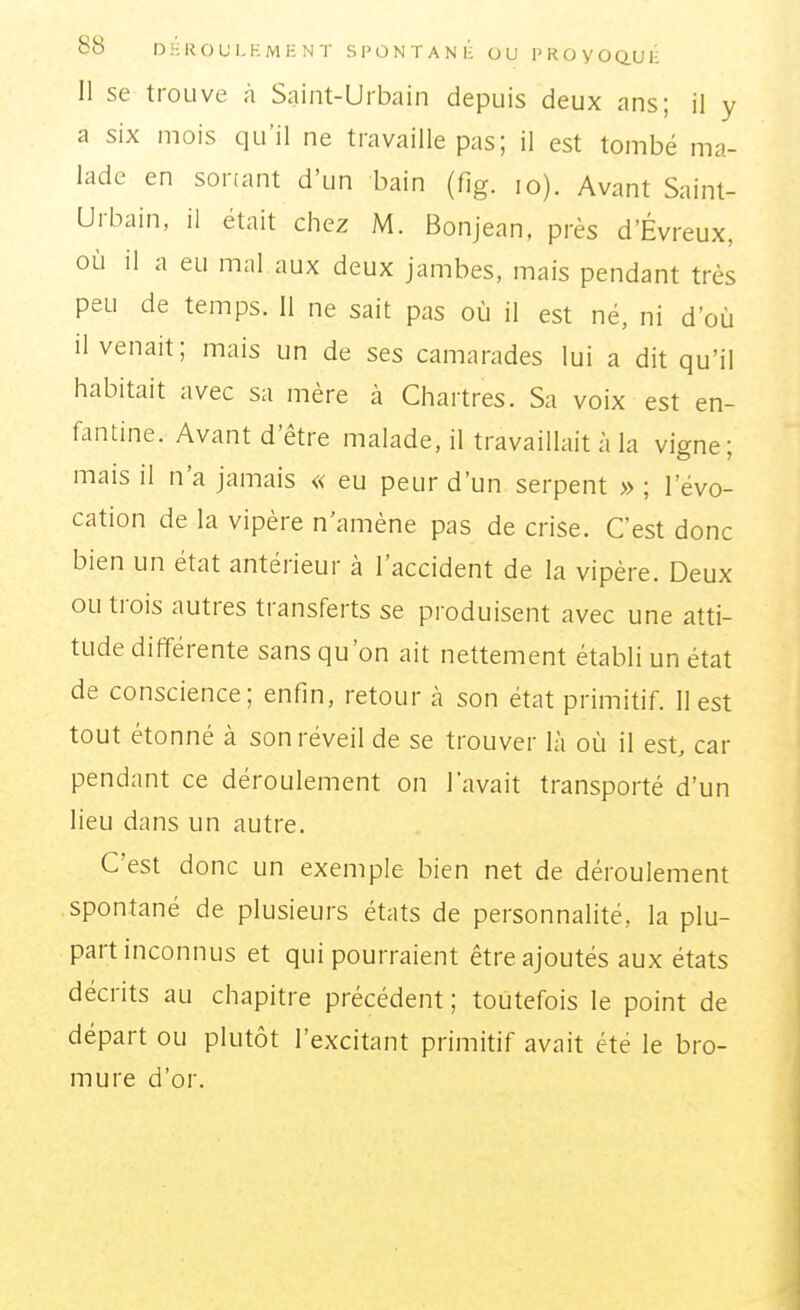 Il se trouve à Saint-Urbain depuis deux ans; il y a six mois qu'il ne travaille pas; il est tombé ma- lade en sortant d'un bain (fig. lo). Avant Saint- Urbain, il était chez M. Bonjean, près d'Évreux, où il a eu mal aux deux jambes, mais pendant très peu de temps. Il ne sait pas où il est né, ni d'où il venait; mais un de ses camarades lui a dit qu'il habitait avec sa mère à Chartres. Sa voix est en- fantine. Avant d'être malade, il travaillait à la vigne; mais il n'a jamais « eu peur d'un serpent » ; l'évo- cation de la vipère n'amène pas de crise. C'est donc bien un état antérieur à l'accident de la vipère. Deux ou trois autres transferts se produisent avec une atti- tude différente sans qu'on ait nettement établi un état de conscience; enfin, retour h son état primitif. II est tout étonné à son réveil de se trouver là où il est, car pendant ce déroulement on l'avait transporté d'un lieu dans un autre. C'est donc un exemple bien net de déroulement spontané de plusieurs états de personnalité, la plu- part inconnus et qui pourraient être ajoutés aux états décrits au chapitre précédent ; toutefois le point de départ ou plutôt l'excitant primitif avait été le bro- mure d'or.