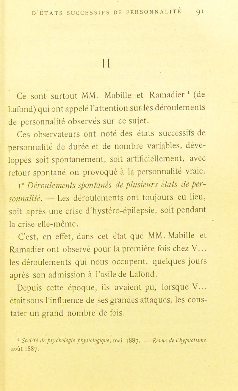 II Ce sont surtout MM. Mabille et Ramadier ^ (de Lafond) qui ont appelé l'attention.sur les déroulements de personnalité observés sur ce sujet. Ces observateurs ont noté des états successifs de personnalité de durée et de nombre variables, déve- loppés soit spontanément, soit artificiellement, avec retour spontané ou provoqué à la personnalité vraie. 1° Déroulements spontanés de plusieurs états de per- sonnalité. — Les déroulements ont toujours eu lieu, soit après une crise d'hystéro-épilepsie, soit pendant la crise elle-même. C'est, en effet, dans cet état que MM. Mabille et Ramadier ont observé pour la première fois chez V... les déroulements qui nous occupent, quelques jours après son admission à l'asile de Lafond. Depuis cette époque, ils avaient pu, lorsque V... était sous l'influence de ses grandes attaques, les cons- tater un grand nombre de fois. 1 Société de psychologie physiologique, mai 1887. — Revue de l'hypnotisme, août 1887.