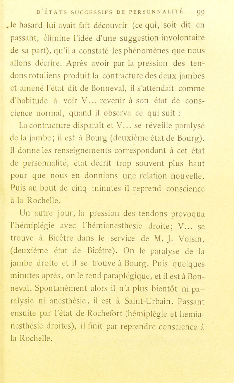 . le hasard lui avait fait découvrir (ce qui, soit dit en passant, élimine l'idée d'une suggestion involontaire de sa part), qu'il a constaté les phénomènes que nous allons décrire. Après avoir par la pression des ten- dons rotuliens produit la contracture des deux jambes et amené l'état dit de Bonneval, il s'attendait comme d'habitude à voir V... revenir à son état de cons- cience normal, quand il observa ce qui suit : La contracture disparaît et V... se réveille paralysé de la jambe ; il est à Bourg (deuxième état de Bourg). Il donne les renseignements correspondant à cet état de personnalité, état décrit trop souvent plus haut pour que nous en donnions une relation nouvelle. Puis au bout de cinq minutes il reprend conscience à la Rochelle. Un autre jour, la pression des tendons provoqua l'hémiplégie avec l'hémianesthésie droite; V... se trouve à Bicêtre dans le service de M. j. Voisin, (deuxième état de Bicêtre). On le paralyse de la jambe droite et il se trouve à Bourg. Puis quelques minutes après, on le rend paraplégique, et il est à Bon- neval. Spontanément alors il n'a plus bientôt ni pa- ralysie ni anesthésie, il est à Saint-Urbain. Passant ensuite par l'état de Rochefort (hémiplégie et hemia- nesthésie droites), il finit par reprendre conscience à la Rochelle.