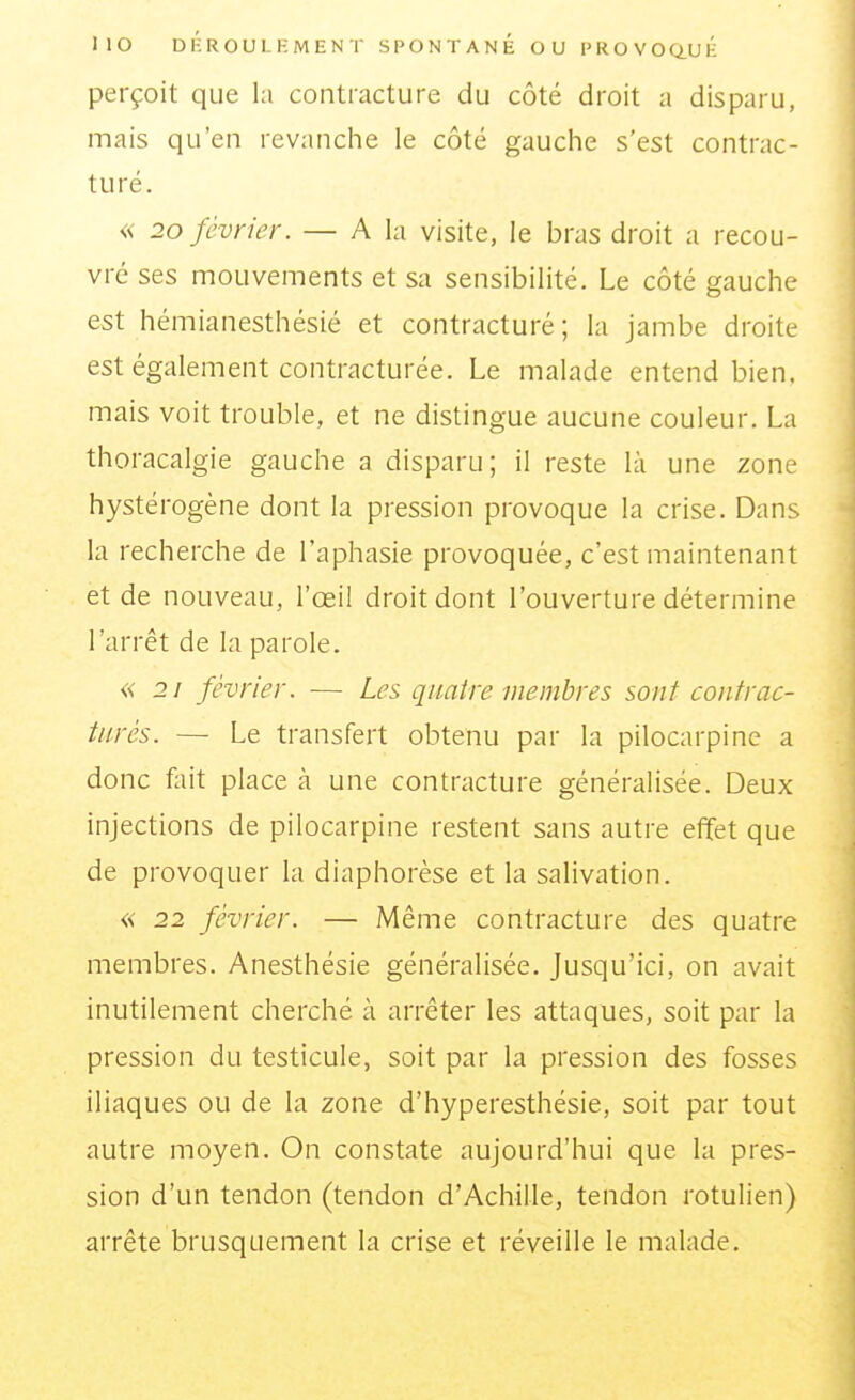 perçoit que la contracture du côté droit a disparu, mais qu'en revanche le côté gauche s'est contrac- turé. « 20 février. — A la visite, le bras droit a recou- vre ses mouvements et sa sensibilité. Le côté gauche est hémianesthésié et contracturé ; la jambe droite est également contracturée. Le malade entend bien, mais voit trouble, et ne distingue aucune couleur. La thoracalgie gauche a disparu; il reste là une zone hystérogène dont la pression provoque la crise. Dans la recherche de l'aphasie provoquée, c'est maintenant et de nouveau, l'œil droit dont l'ouverture détermine l'arrêt de la parole. « 21 février. — Les quatre membres sont coiitrac- tiirès. — Le transfert obtenu par la pilocarpinc a donc fait place à une contracture généralisée. Deux injections de pilocarpine restent sans autre effet que de provoquer la diaphorèse et la salivation. « 22 février. — Même contracture des quatre membres. Anesthésie généralisée. Jusqu'ici, on avait inutilement cherché à arrêter les attaques, soit par la pression du testicule, soit par la pression des fosses iliaques ou de la zone d'hyperesthésie, soit par tout autre moyen. On constate aujourd'hui que la pres- sion d'un tendon (tendon d'Achille, tendon rotulien) arrête brusquement la crise et réveille le malade.