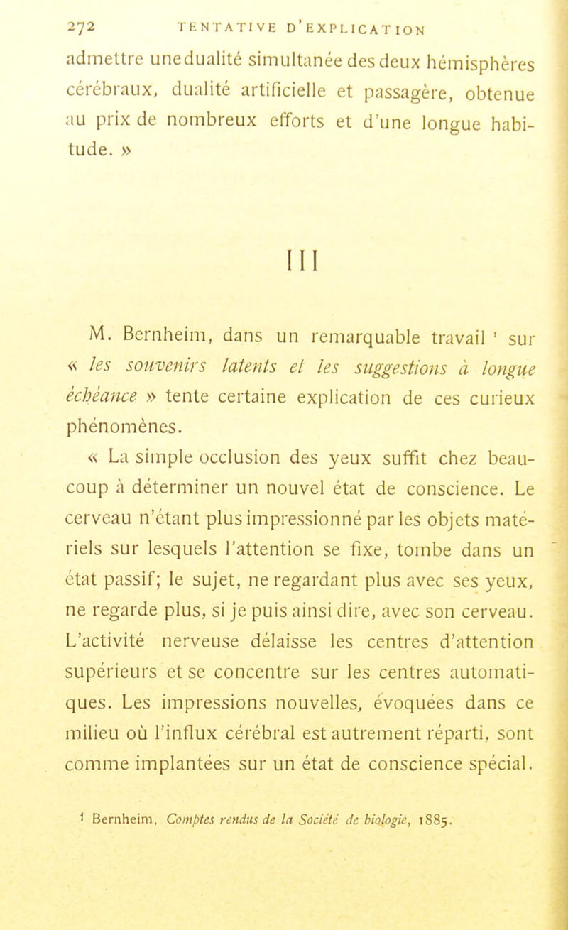 admettre unedualité simultanée des deux hémisphères cérébraux, duaHté artificielle et passagère, obtenue au prix de nombreux efforts et d'une longue habi- tude. » III M. Bernheim, dans un remarquable travail ' sur « les souvenirs latents et les suggestions à longue échéance » tente certaine explication de ces curieux phénomènes. « La simple occlusion des yeux suffit chez beau- coup à déterminer un nouvel état de conscience. Le cerveau n'étant plus impressionné par les objets maté- riels sur lesquels l'attention se fixe, tombe dans un état passif; le sujet, ne regardant plus avec ses yeux, ne regarde plus, si je puis ainsi dire, avec son cerveau. L'activité nerveuse délaisse les centres d'attention supérieurs et se concentre sur les centres automati- ques. Les impressions nouvelles, évoquées dans ce milieu où l'influx cérébral est autrement réparti, sont comme implantées sur un état de conscience spécial. 1 Bernheim, Comptes rendus de la Société de biologie, 1885.