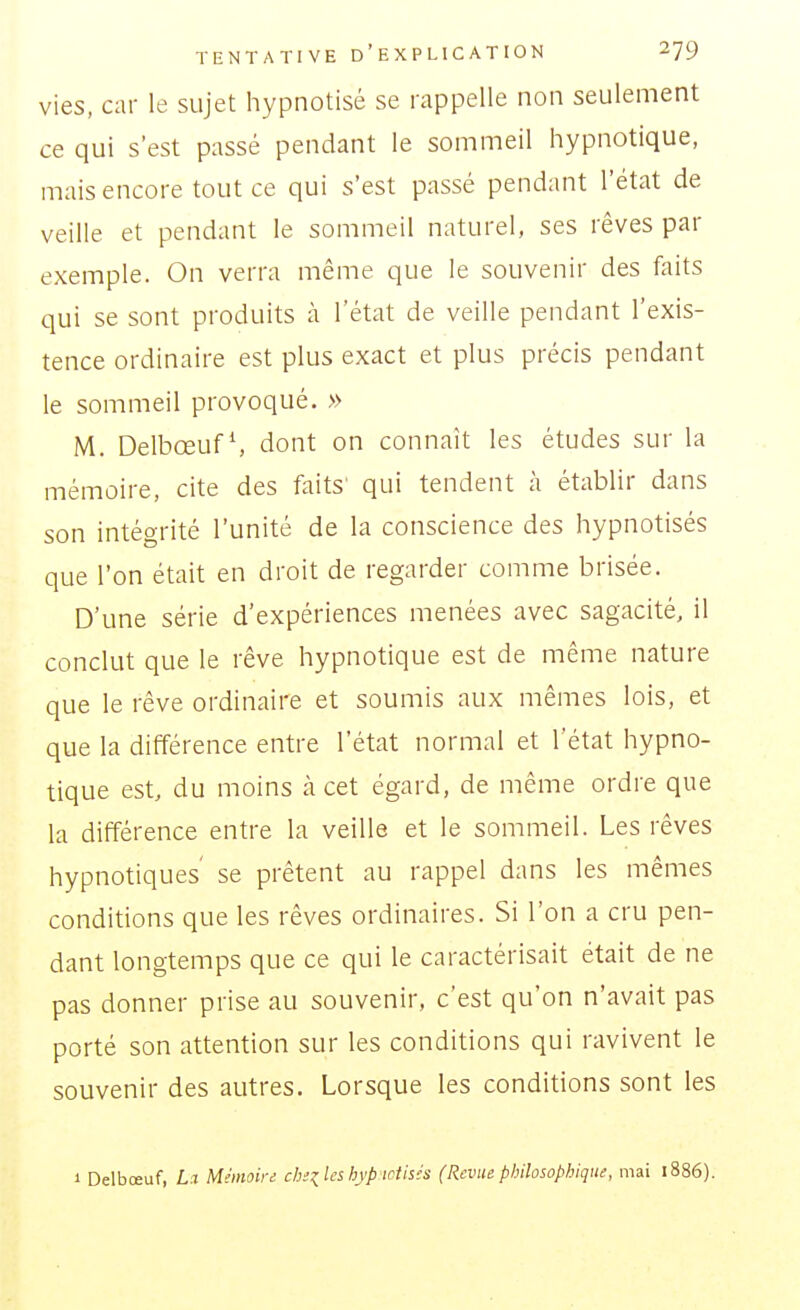 vies, car le sujet hypnotisé se rappelle non seulement ce qui s'est passé pendant le sommeil hypnotique, mais encore tout ce qui s'est passé pendant l'état de veille et pendant le sommeil naturel, ses rêves par exemple. On verra même que le souvenir des faits qui se sont produits à l'état de veille pendant l'exis- tence ordinaire est plus exact et plus précis pendant le sommeil provoqué. » M. DelbœufS dont on connaît les études sur la mémoire, cite des faits' qui tendent à établir dans son intégrité l'unité de la conscience des hypnotisés que l'on était en droit de regarder comme brisée. D'une série d'expériences menées avec sagacité, il conclut que le rêve hypnotique est de même nature que le rêve ordinaire et soumis aux mêmes lois, et que la différence entre l'état normal et l'état hypno- tique est, du moins à cet égard, de même ordre que la différence entre la veille et le sommeil. Les rêves hypnotiques se prêtent au rappel dans les mêmes conditions que les rêves ordinaires. Si l'on a cru pen- dant longtemps que ce qui le caractérisait était de ne pas donner prise au souvenir, c'est qu'on n'avait pas porté son attention sur les conditions qui ravivent le souvenir des autres. Lorsque les conditions sont les 1 Delbœuf, La Mémoird chizles hyp iciish (Revue philosophique, mai 1886).