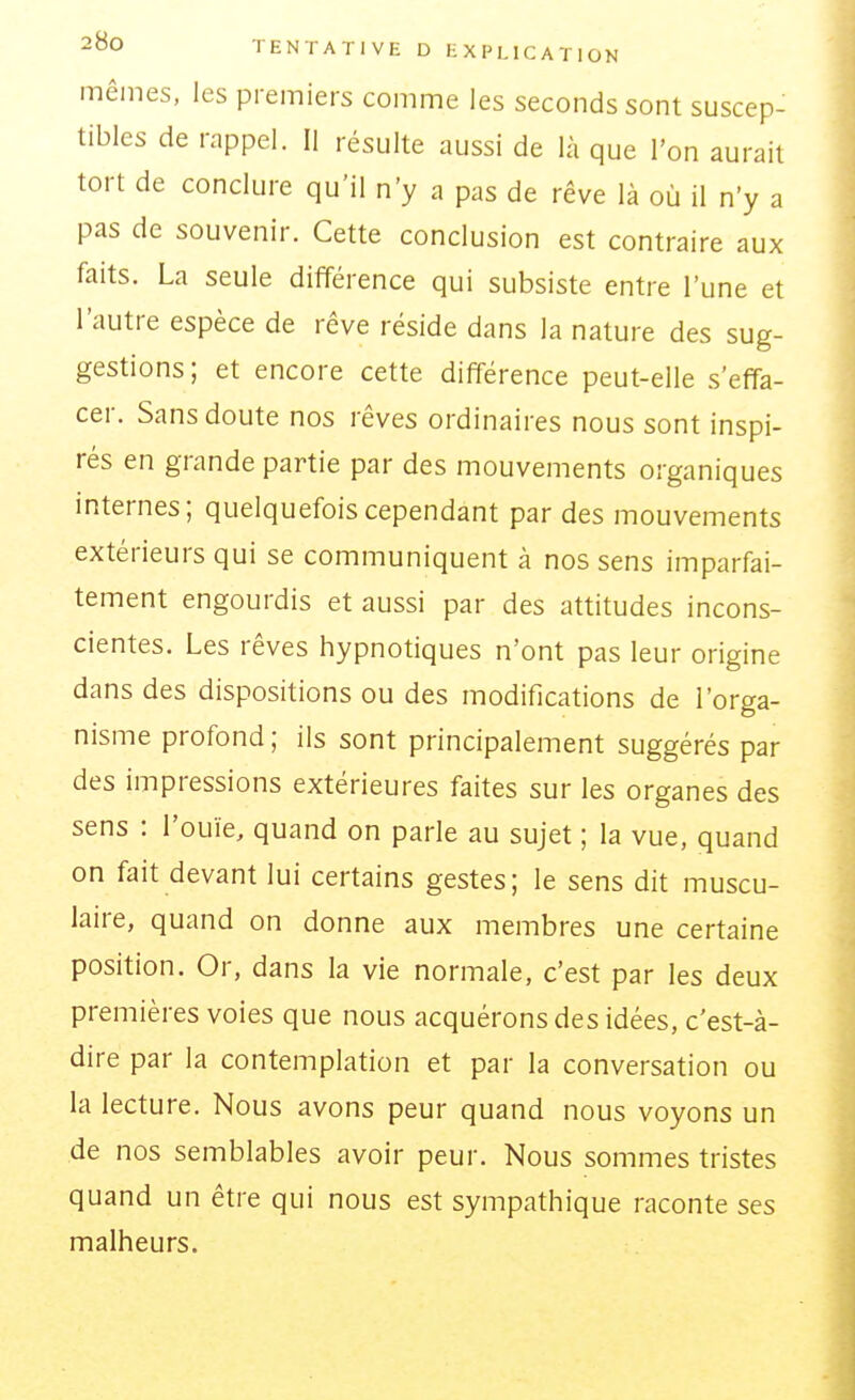 mêmes, les premiers comme les seconds sont suscep- tibles de rappel. Il résulte aussi de là que l'on aurait tort de conclure qu'il n'y a pas de rêve là où il n'y a pas de souvenir. Cette conclusion est contraire aux faits. La seule différence qui subsiste entre l'une et l'autre espèce de rêve réside dans la nature des sug- gestions ; et encore cette différence peut-elle s'effa- cer. Sans doute nos rêves ordinaires nous sont inspi- rés en grande partie par des mouvements organiques internes; quelquefois cependant par des mouvements extérieurs qui se communiquent à nos sens imparfai- tement engourdis et aussi par des attitudes incons- cientes. Les rêves hypnotiques n'ont pas leur origine dans des dispositions ou des modifications de l'orga- nisme profond ; ils sont principalement suggérés par des impressions extérieures faites sur les organes des sens : l'ouïe, quand on parle au sujet ; la vue, quand on fait devant lui certains gestes; le sens dit muscu- laire, quand on donne aux membres une certaine position. Or, dans la vie normale, c'est par les deux premières voies que nous acquérons des idées, c'est-à- dire par la contemplation et par la conversation ou la lecture. Nous avons peur quand nous voyons un de nos semblables avoir peur. Nous sommes tristes quand un être qui nous est sympathique raconte ses malheurs.