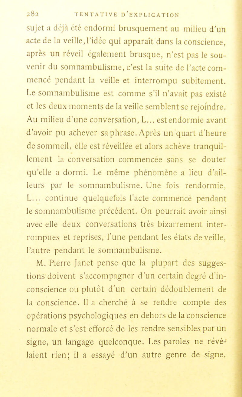 sujet a déjà été endormi brusquement au milieu d'un acte de la veille, l'idée qui apparaît dans la conscience, après un réveil également brusque, n'est pas le sou- venir du somnambulisme, c'est la suite de l'acte com- mencé pendant la veille et interrompu subitement. Le somnambulisme est comme s'il n'avait pas existé et les deux moments de la veille semblent se rejoindre. Au milieu d'une conversation, L... est endormie avant d'avoir pu achever sa phrase. Après un quart d'heure de sommeil, elle est réveillée et alors achève tranquil- lement la conversation commencée sans se douter qu'elle a dormi. Le même phénomène a lieu d'ail- leurs par le somnambulisme. Une fois rendormie, L... continue quelquefois l'acte commencé pendant le somnambulisme précédent. On pourrait avoir ainsi avec elle deux conversations très bizarrement inter- rompues et reprises, l'une pendant les états de veille, l'autre pendant le somnambulisme. M. Pierre janet pense que la plupart des sugges- tions doivent s'accompagner d'un certain degré d'in- conscience ou plutôt d'un certain dédoublement de la conscience. Il a cherché à se rendre compte des opérations psychologiques en dehors de la conscience normale et s'est efforcé de les rendre sensibles par un signe, un langage quelconque. Les paroles ne révé- laient rien; il a essayé d'un autre genre de signe,