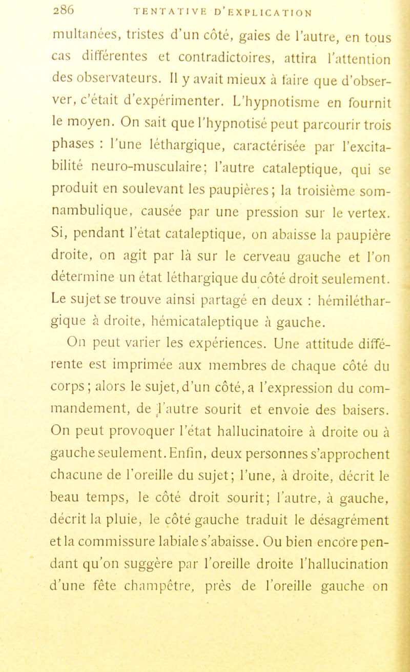 multanées, tristes d'un côté, gaies de l'autre, en tous cas différentes et contradictoires, attira l'attention des observateurs. Il y avait mieux à faire que d'obser- ver, c'était d'expérimenter. L'hypnotisme en fournit le moyen. On sait que l'hypnotisé peut parcourir trois phases : l'une léthargique, caractérisée par l'excita- bilité neuro-musculaire; l'autre cataleptique, qui se produit en soulevant les paupières; la troisième som- nambulique. causée par une pression sur le vertex. Si, pendant l'état cataleptique, on abaisse la paupière droite, on agit par là sur le cerveau gauche et l'on détermine un état léthargique du côté droit seulement. Le sujet se trouve ainsi partagé en deux : hémiléthar- gique à droite, hémicataleptique à gauche. On peut varier les expériences. Une attitude diffé- rente est imprimée aux membres de chaque côté du corps; alors le sujet,d'un côté,a l'expression du com- mandement, de Vautre sourit et envoie des baisers. On peut provoquer l'état hallucinatoire a droite ou à gauche seulement. Enfin, deux personnes s'approchent chacune de l'oreille du sujet; l'une, à droite, décrit le beau temps, le côté droit sourit; l'autre, à gauche, décrit la pluie, le côté gauche traduit le désagrément et la commissure labiale s'abaisse. Ou bien encore pen- dant qu'on suggère par l'oreille droite l'hallucination d'une fête champêtre, prés de l'oreille gauche on