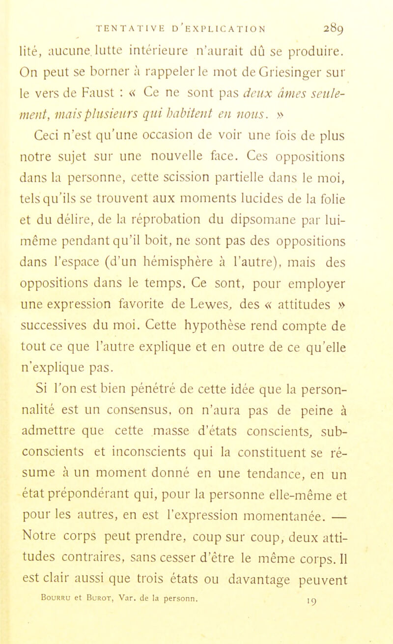 lité, aucune lutte intérieure n'aurait dû se produire. On peut se borner à rappeler le mot deGriesinger sur le vers de Faust : « Ce ne sont pas deux âmes seule- ment, mais plusieurs qui habitent en nous. » Ceci n'est qu'une occasion de voir une ibis de plus notre sujet sur une nouvelle face. Ces oppositions dans la personne, cette scission partielle dans le moi, tels qu'ils se trouvent aux moments lucides de la folie et du délire, de la réprobation du dipsomane par lui- même pendant qu'il boit, ne sont pas des oppositions dans l'espace (d'un hémisphère à l'autre), mais des oppositions dans le temps. Ce sont, pour employer une expression favorite de Lewes, des « attitudes » successives du moi. Cette hypothèse rend compte de tout ce que l'autre explique et en outre de ce qu'elle n'explique pas. Si l'on est bien pénétré de cette idée que la person- nalité est un consensus, on n'aura pas de peine à admettre que cette masse d'états conscients, sub- conscients et inconscients qui la constituent se ré- sume à un moment donné en une tendance, en un état prépondérant qui, pour la personne elle-même et pour les autres, en est l'expression momentanée. — Notre corps peut prendre, coup sur coup, deux atti- tudes contraires, sans cesser d'être le même corps. Il est clair aussi que trois états ou davantage peuvent Bourru et Burot, V.ir. de la personn. m