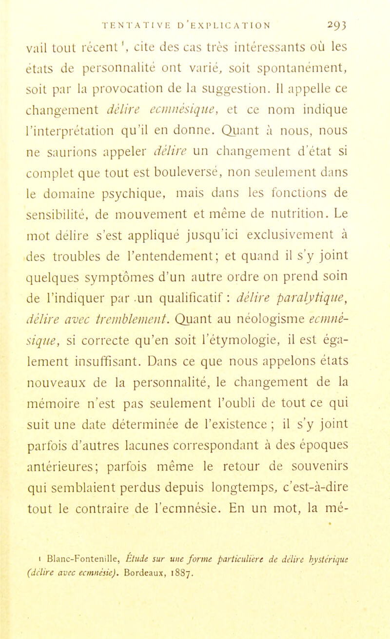 vail tout récent ', cite cies cas très intéressants où les états cie personnalité ont varié, soit spontanément, soit par la provocation de la suggestion, il appelle ce changement délire eciimésique, et ce nom indique l'interprétation qu'il en donne. Qiiant à nous, nous ne saurions appeler délire un changement d'état si complet que tout est bouleversé, non seulement dans le domaine psychique, mais dans les fonctions de sensibilité, de mouvement et même de nutrition. Le mot délire s'est appliqué jusqu'ici exclusivement à des troubles de l'entendement; et quand il s'y joint quelques symptômes d'un autre ordre on prend soin de l'indiquer par -un qualificatif : délire paralytique, délire avec treinblenieiit. Quant au néologisme eciuné- sique, si correcte qu'en soit l'étymologie, il est éga- lement insuffisant. Dans ce que nous appelons états nouveaux de la personnalité, le changement de la mémoire n'est pas seulement l'oubli de tout ce qui suit une date déterminée de l'existence ; il s'y joint parfois d'autres lacunes correspondant à des époques antérieures; parfois même le retour de souvenirs qui semblaient perdus depuis longtemps, c'est-à-dire tout le contraire de l'ecmnésie. En un mot, la mé- I Blanc-Fontenille, Élude sur une forme particulière de délire hystérique (délire avec ecmnésie). Bordeaux, 1887.