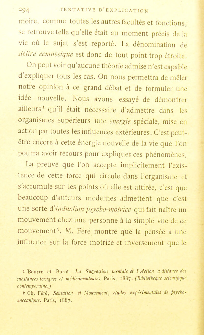 moire, comme toutes les autres facultés et fonctions, se retrouve telle qu'elle était au moment précis de la vie où le sujet s'est reporté. La dénomination de délire ecmnésique est donc de tout point trop étroite. On peut voir qu'aucune théorie admise n'est capable d'expliquer tous les cas. On nous permettra de mêler notre opinion à ce grand débat et de formuler une idée nouvelle. Nous avons essayé de démontrer ailleurs* qu'il était nécessaire d'admettre dans les organismes supérieurs une énergie spéciale, mise en action par toutes les influences extérieures. C'est peut- être encore cà cette énergie nouvelle de la vie que l'on pourra avoir recours pour expliquer, ces phénomènes. La preuve que l'on accepte implicitement l'exis- tence de cette force qui circule dans l'organisme et s'accumule sur les points où elle est attirée, c'est que beaucoup d'auteurs modernes admettent que c'est une sorte d'induction psycljo-niotrice qui fliit naître un mouvement chez une personne à la simple vue de ce mouvementé M. Féré montre que la pensée a une influence sur la force motrice et inversement que le î Bourru et Burot, La Suggestion mentale et l'Action à distance des substances toxiques et médicamenteuses. Paris, 1887. (Bibliothèque scientifique contemporaine.) 2 Ch. Féré, Sensation et Mouvement, études expérimentales de psycbo- .mécauique. Paris, 1887.