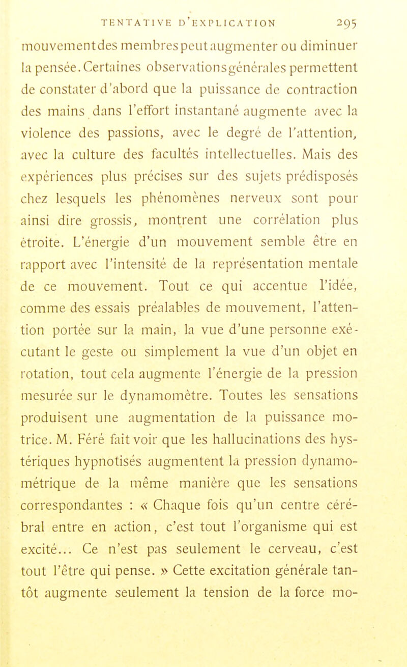 mouvementdes membres peut augmenter ou diminuer la pensée.Certaines observationsgénérales permettent de constater d'abord que la puissance de contraction des mains dans l'effort instantané augmente avec la violence des passions, avec le degré de l'attention, avec la culture des facultés intellectuelles. Mais des expériences plus précises sur des sujets prédisposés chez lesquels les phénomènes nerveux sont pour ainsi dire grossis, montrent une corrélation plus étroite. L'énergie d'un mouvement semble être en rapport avec l'intensité de la représentation mentale de ce mouvement. Tout ce qui accentue l'idée, comme des essais préalables de mouvement, l'atten- tion portée sur la main, la vue d'une personne exé- cutant le geste ou simplement la vue d'un objet en rotation, tout cela augmente l'énergie de la pression mesurée sur le dynamomètre. Toutes les sensations produisent une augmentation de la puissance mo- trice. M. Féré fait voir que les hallucinations des hys- tériques hypnotisés augmentent la pression dynamo- métrique de la même manière que les sensations correspondantes : « Chaque fois qu'un centre céré- bral entre en action, c'est tout l'organisme qui est excité... Ce n'est pas seulement le cerveau, c'est tout l'être qui pense. » Cette excitation générale tan- tôt augmente seulement la tension de la force mo-