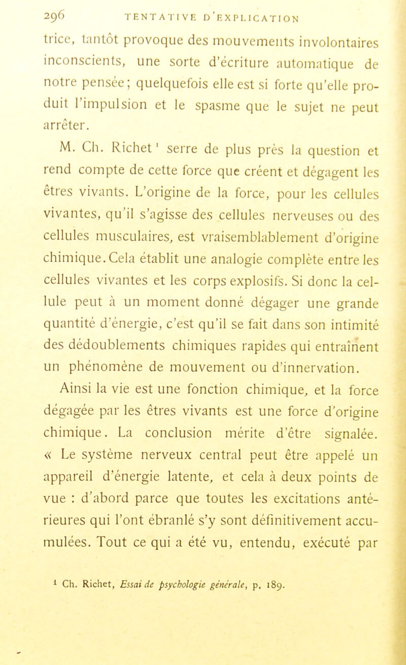 trice, tanlôt provoque des mouvements involontaires inconscients, une sorte d'écriture automatique de notre pensée; quelquefois elle est si forte qu'elle pro- duit l'impulsion et le spasme que le sujet ne peut arrêter. M. Ch. Richef serre de plus près la question et rend compte de cette force que créent et dégagent les êtres vivants. L'origine de la force, pour les cellules vivantes, qu'il s'agisse des cellules nerveuses ou des cellules musculaires, est vraisemblablement d'origine chimique. Cela établit une analogie complète entre les cellules vivantes et les corps explosifs. Si donc la cel- lule peut à un moment donné dégager une grande quantité d'énergie, c'est qu'il se fait dans son intimité des dédoublements chimiques rapides qui entraînent un phénomène de mouvement ou d'innervation. Ainsi la vie est une fonction chimique, et la force dégagée par les êtres vivants est une force d'origine chimique. La conclusion mérite d'être signalée. « Le système nerveux central peut être appelé un appareil d'énergie latente, et cela à deux points de vue : d'abord parce que toutes les excitations anté- rieures qui l'ont ébranlé s'y sont définitivement accu- mulées. Tout ce qui a été vu, entendu, exécuté par Ch. Richet, Essai de psychologie générale, p. 189.