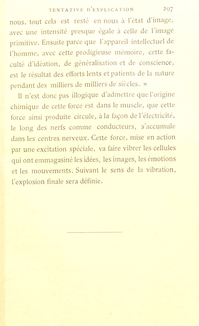 nous, tout cela est resté en nous à l'état d'image, avec une intensité presque égale à celle de l'image primitive. Ensuite parce que l'appareil intellectuel de l'homme, avec cette prodigieuse mémoire, cette fa- culté d'idéation, de généralisation et de conscience, est le résultat des efforts lents et patients de la nature pendant des milliers de milliers de siècles. » 11 n'est donc pas illogique d'admettre que l'origine chimique de cette force est dans le muscle, que cette force ainsi produite circule, cà la façon de l'électricité, le lono- des nerfs comme conducteurs, s'accumule dans les centres nerveux. Cette force, mise en action par une excitation spéciale, va faire vibrer les cellules qui ont emmagasiné les idées, les images, les émotions et les mouvements. Suivant le sens de la vibration, l'explosion finale sera définie.