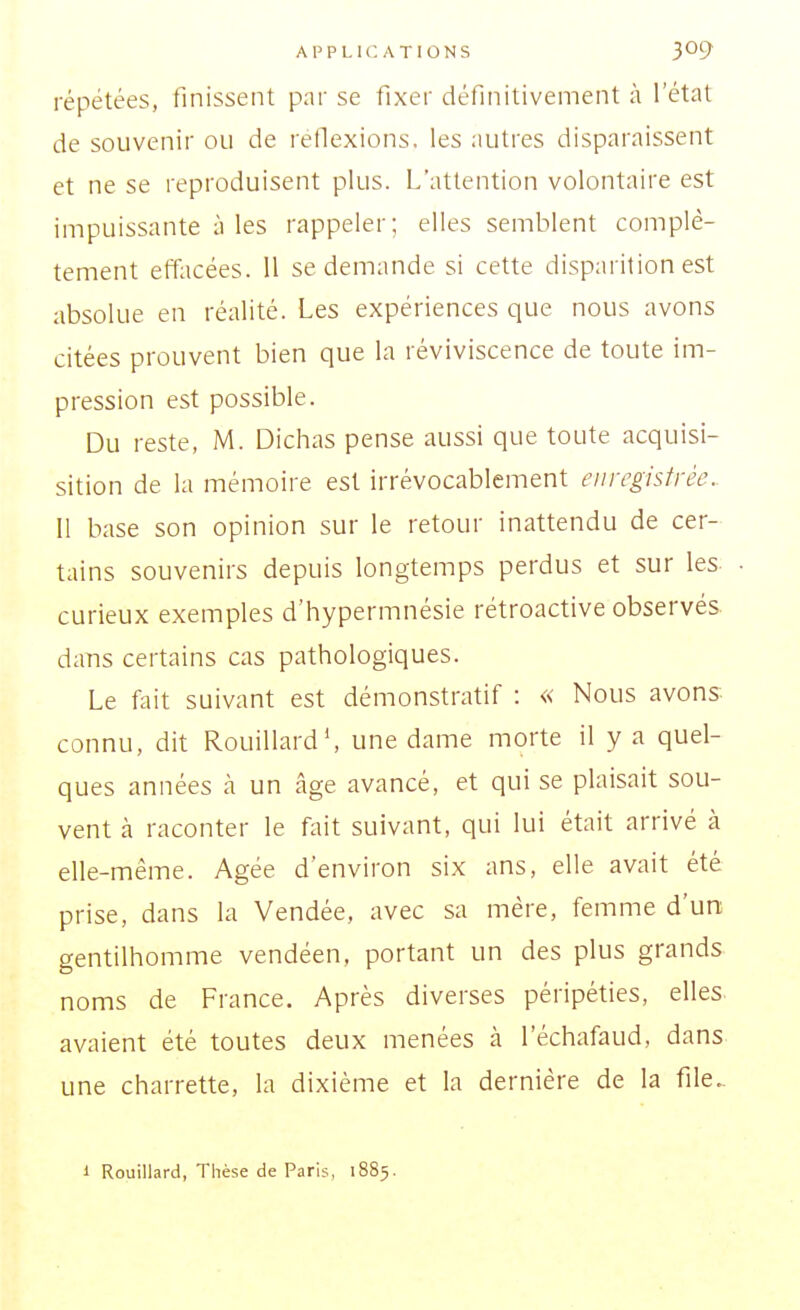 répétées, finissent pnr se fixer définitivement à l'état de souvenir ou de réflexions, les autres disparaissent et ne se reproduisent plus. L'attention volontaire est impuissante à les rappeler; elles semblent complè- tement effacées. U se demande si cette disparition est absolue en réalité. Les expériences que nous avons citées prouvent bien que la réviviscence de toute im- pression est possible. Du reste, M. Dichas pense aussi que toute acquisi- sition de la mémoire est irrévocablement enregistrée. Il base son opinion sur le retour inattendu de cer- tains souvenirs depuis longtemps perdus et sur les curieux exemples d'hypermnésie rétroactive observés dans certains cas pathologiques. Le fait suivant est démonstratif : « Nous avons connu, dit Rouillard', une dame morte il y a quel- ques années cà un âge avancé, et qui se plaisait sou- vent à raconter le fait suivant, qui lui était arrivé à elle-même. Agée d'environ six ans, elle avait été prise, dans la Vendée, avec sa mère, femme d'un gentilhomme vendéen, portant un des plus grands noms de France. Après diverses péripéties, elles avaient été toutes deux menées à l'échafaud, dans une charrette, la dixième et la dernière de la file.