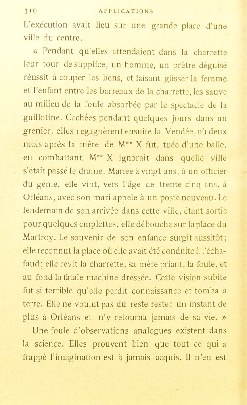 L'exécution avait lieu sur une grande place d'une ville du centre. « Pendant qu'elles attendaient dans la charrette leur tour de supplice, un homme, un prêtre déguisé réussit à couper les liens, et faisant glisser la femme et l'enfant entre les barreaux de la charrette, les sauve au milieu de la foule absorbée par le spectacle de la guillotine. Cachées pendant quelques jours dans un grenier, elles regagnèrent ensuite la Vendée, où deux mois après la mère de M X fut, tuée d'une balle, en combattant. M X ignorait dans quelle ville s'était passé le drame. Mariée à vingt ans, à un officier du génie, elle vint, vers l'âge de trente-cinq ans, à Orléans, avec son mari appelé à un poste nouveau. Le lendemain de son arrivée dans cette ville, étant sortie pour quelques emplettes, elle déboucha sur laplace du Martroy. Le souvenir de son enfance surgit aussitôt; elle reconnut la place où elle avait été conduite à l'écha- faud; elle revit la charrette, sa mère priant, la foule, et au fond la fatale machine dressée. Cette vision subite fut si terrible qu'elle perdit connaissance et tomba à terre. Elle ne voulut pas du reste rester un instant de plus à Orléans et n'y retourna jamais de sa vie. » Une foule d'observations analogues existent dans la science. Elles prouvent bien que tout ce qui a frappé l'imagination est à jamais acquis, il n'en est