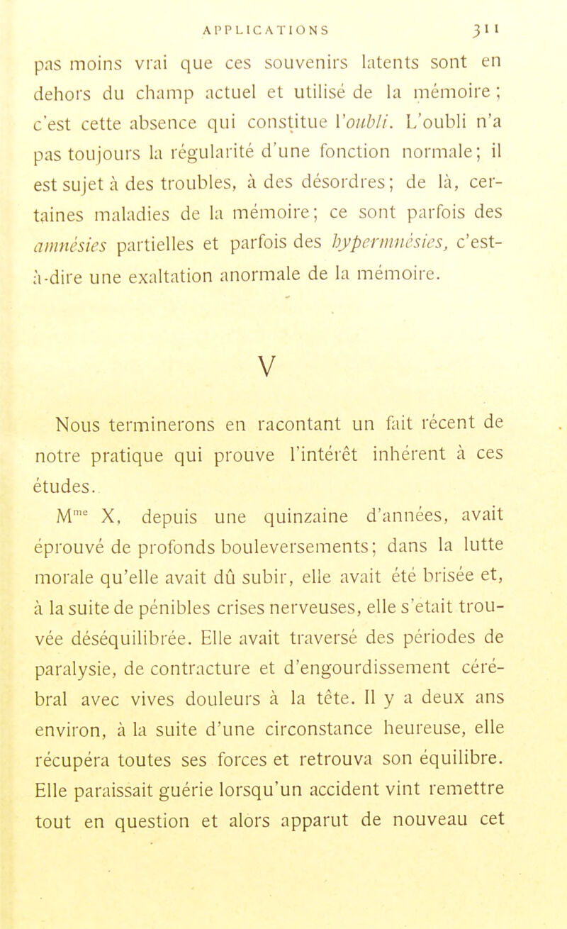 pas moins vi'ai que ces souvenirs latents sont en dehoi's du champ actuel et utilisé de la mémoire ; c'est cette absence qui constitue Voubli. L'oubli n'a pas toujours la régularité d'une fonction normale; il est sujet à des troubles, à des désordres; de là, cer- taines maladies de la mémoire; ce sont parfois des amnésies partielles et parfois des hyperninèsies, c'est- à-dire une exaltation anormale de la mémoire. V Nous terminerons en racontant un fait récent de notre pratique qui prouve l'intérêt inhérent à ces études. M' X. depuis une quinzaine d'années, avait éprouvé de profonds bouleversements; dans la lutte morale qu'elle avait dû subir, elle avait été brisée et, à la suite de pénibles crises nerveuses, elle s'était trou- vée déséquilibrée. Elle avait traversé des périodes de paralysie, de contracture et d'engourdissement céré- bral avec vives douleurs à la tête. Il y a deux ans environ, à la suite d'une circonstance heureuse, elle récupéra toutes ses forces et retrouva son équilibre. Elle paraissait guérie lorsqu'un accident vint remettre tout en question et alors apparut de nouveau cet